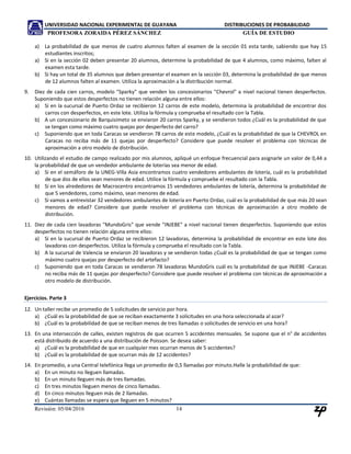 UNIVERSIDAD NACIONAL EXPERIMENTAL DE GUAYANA DISTRIBUCIONES DE PROBABILIDAD
PROFESORA ZORAIDA PÉREZ SÁNCHEZ GUÍA DE ESTUDIO
Revisión: 05/04/2016 14
a) La probabilidad de que menos de cuatro alumnos falten al examen de la sección 01 esta tarde, sabiendo que hay 15
estudiantes inscritos;
a) Si en la sección 02 deben presentar 20 alumnos, determine la probabilidad de que 4 alumnos, como máximo, falten al
examen esta tarde.
b) Si hay un total de 35 alumnos que deben presentar el examen en la sección 03, determina la probabilidad de que menos
de 12 alumnos falten al examen. Utiliza la aproximación a la distribución normal.
9. Diez de cada cien carros, modelo "Sparky" que venden los concesionarios "Chevrol" a nivel nacional tienen desperfectos.
Suponiendo que estos desperfectos no tienen relación alguna entre ellos:
a) Si en la sucursal de Puerto Ordaz se recibieron 12 carros de este modelo, determina la probabilidad de encontrar dos
carros con desperfectos, en este lote. Utiliza la fórmula y comprueba el resultado con la Tabla.
b) A un concesionario de Barquisimeto se enviaron 20 carros Sparky, y se vendieron todos ¿Cuál es la probabilidad de que
se tengan como máximo cuatro quejas por desperfecto del carro?
c) Suponiendo que en toda Caracas se vendieron 78 carros de este modelo, ¿Cuál es la probabilidad de que la CHEVROL en
Caracas no reciba más de 11 quejas por desperfecto? Considere que puede resolver el problema con técnicas de
aproximación a otro modelo de distribución.
10. Utilizando el estudio de campo realizado por mis alumnos, apliqué un enfoque frecuencial para asignarle un valor de 0,44 a
la probabilidad de que un vendedor ambulante de loterías sea menor de edad.
a) Si en el semáforo de la UNEG-Villa Asia encontramos cuatro vendedores ambulantes de lotería, cuál es la probabilidad
de que dos de ellos sean menores de edad. Utilice la fórmula y compruebe el resultado con la Tabla.
b) Si en los alrededores de Macrocentro encontramos 15 vendedores ambulantes de lotería, determina la probabilidad de
que 5 vendedores, como máximo, sean menores de edad.
c) Si vamos a entrevistar 32 vendedores ambulantes de lotería en Puerto Ordaz, cuál es la probabilidad de que más 20 sean
menores de edad? Considere que puede resolver el problema con técnicas de aproximación a otro modelo de
distribución.
11. Diez de cada cien lavadoras "MundoGris" que vende "INJEBE" a nivel nacional tienen desperfectos. Suponiendo que estos
desperfectos no tienen relación alguna entre ellos:
a) Si en la sucursal de Puerto Ordaz se recibieron 12 lavadoras, determina la probabilidad de encontrar en este lote dos
lavadoras con desperfectos. Utiliza la fórmula y comprueba el resultado con la Tabla.
b) A la sucursal de Valencia se enviaron 20 lavadoras y se vendieron todas ¿Cuál es la probabilidad de que se tengan como
máximo cuatro quejas por desperfecto del artefacto?
c) Suponiendo que en toda Caracas se vendieron 78 lavadoras MundoGris cuál es la probabilidad de que INJEBE -Caracas
no reciba más de 11 quejas por desperfecto? Considere que puede resolver el problema con técnicas de aproximación a
otro modelo de distribución.
Ejercicios. Parte 3
12. Un taller recibe un promedio de 5 solicitudes de servicio por hora.
a) ¿Cuál es la probabilidad de que se reciban exactamente 3 solicitudes en una hora seleccionada al azar?
b) ¿Cuál es la probabilidad de que se reciban menos de tres llamadas o solicitudes de servicio en una hora?
13. En una intersección de calles, existen registros de que ocurren 5 accidentes mensuales. Se supone que el n° de accidentes
está distribuido de acuerdo a una distribución de Poisson. Se desea saber:
a) ¿Cuál es la probabilidad de que en cualquier mes ocurran menos de 5 accidentes?
b) ¿Cuál es la probabilidad de que ocurran más de 12 accidentes?
14. En promedio, a una Central telefónica llega un promedio de 0,5 llamadas por minuto.Halle la probabilidad de que:
a) En un minuto no lleguen llamadas.
b) En un minuto lleguen más de tres llamadas.
c) En tres minutos lleguen menos de cinco llamadas.
d) En cinco minutos lleguen más de 2 llamadas.
 