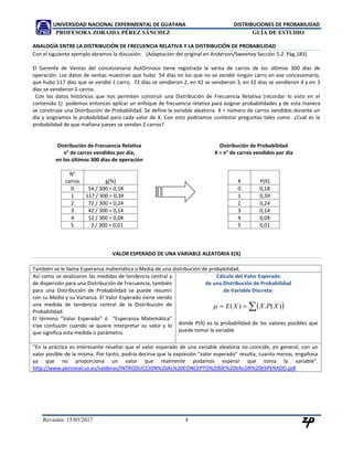 UNIVERSIDAD NACIONAL EXPERIMENTAL DE GUAYANA DISTRIBUCIONES DE PROBABILIDAD
PROFESORA ZORAIDA PÉREZ SÁNCHEZ GUÍA DE ESTUDIO
Revisión: 02/10/2017 4
ANALOGÍA ENTRE LA DISTRIBUCIÓN DE FRECUENCIA RELATIVA Y LA DISTRIBUCIÓN DE PROBABILIDAD
Con el siguiente ejemplo abramos la discusión: (Adaptación del original en Anderson/Sweeney Sección 5.2 Pág.183)
El Gerente de Ventas del concesionario AutOrinoco tiene registrada la venta de carros de los últimos 300 días de
operación. Los datos de ventas muestran que hubo 54 días en los que no se vendió ningún carro en ese concesionario,
que hubo 117 días que se vendió 1 carro, 72 días se vendieron 2, en 42 se vendieron 3, en 12 días se vendieron 4 y en 3
días se vendieron 5 carros.
Con los datos históricos que nos permiten construir una Distribución de Frecuencia Relativa (recordar lo visto en el
contenido 1) podemos entonces aplicar un enfoque de frecuencia relativa para asignar probabilidades y de esta manera
se construye una Distribución de Probabilidad. Se define la variable aleatoria X = número de carros vendidos durante un
día y asignamos la probabilidad para cada valor de X. Con esto podríamos contestar preguntas tales como ¿Cuál es la
probabilidad de que mañana jueves se vendan 2 carros?
Distribución de Frecuencia Relativa
n° de carros vendidos por día,
en los últimos 300 días de operación
N°
carros g(%)
0 54 / 300 = 0,18
1 117 / 300 = 0,39
2 72 / 300 = 0,24
3 42 / 300 = 0,14
4 12 / 300 = 0,04
5 3 / 300 = 0,01
Distribución de Probabilidad
X = n° de carros vendidos por día
X P(X)
0 0,18
1 0,39
2 0,24
3 0,14
4 0,04
5 0,01
VALOR ESPERADO DE UNA VARIABLE ALEATORIA E(X)
También se le llama Esperanza matemática o Media de una distribución de probabilidad.
Así como se analizaron las medidas de tendencia central y
de dispersión para una Distribución de Frecuencia, también
para una Distribución de Probabilidad se puede resumir
con su Media y su Varianza. El Valor Esperado viene siendo
una medida de tendencia central de la Distribución de
Probabilidad.
El término “Valor Esperado” ó “Esperanza Matemática”
trae confusión cuando se quiere interpretar su valor y lo
que significa esta medida o parámetro.
Cálculo del Valor Esperado
de una Distribución de Probabilidad
de Variable Discreta:
  )(.)( XPXXE
donde P(X) es la probabilidad de los valores posibles que
puede tomar la variable
“En la práctica es interesante resaltar que el valor esperado de una variable aleatoria no coincide, en general, con un
valor posible de la misma. Por tanto, podría decirse que la expresión “valor esperado” resulta, cuanto menos, engañosa
ya que no proporciona un valor que realmente podamos esperar que toma la variable”.
http://www.personal.us.es/valderas/INTRODUCCION%20AL%20CONCEPTO%20DE%20VALOR%20ESPERADO.pdf
 