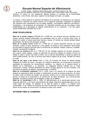 Escuela Normal Superior de Villavicencio
PLANTEL OFICIAL APROBADO SEGÚN RESOLUCIÓN Nº 0600 DE AGOSTO 27 DE 1999
NIT: 892.099.128-6 REGISTRO EDUCATIVO FOE 0502 CÓDIGO ICFES 010934 CÓDIGO DANE 150001000936
Elaborado por: Ing. HAIMER GUTIERREZ M.
introducir un tractor en una explotación agrícola produce un aumento de la productividad
alimentaria, como mínimo, diez veces superior a la tecnología del arado y el caballo.
La tercera, y última etapa de la evolución tecnológica es el autómata. El autómata es una máquina
que elimina el elemento de control humano con un algoritmo automático. Ejemplos de máquinas
que presentan esta característica son los relojes digitales, conmutadores telefónicos automáticos,
marcapasos, y los programas de computador. Es importante entender que las tres etapas o tipos
fundamentales de la tecnología se solapan temporalmente en su utilización, y los tres siguen
siendo ampliamente utilizados hoy en día.
ERAS TECNOLOGICAS
Edad de la piedra antigua (2.500.000 aC a 10.000 aC): Las primeras técnicas utilizadas por el
hombre primitivo estaban relacionadas con actividades como la caza, la pintura sobre rocas, el
tallado de madera y huesos para hacer hachas y lanzas. El hombre era nómada también habían
desarrollado una técnica para encender el fuego.
Edad de la piedra nueva (10.000 aC a 4.000 aC): El hombre desarrollo técnicas por hacer
utensilios, cultivar la tierra, domesticar y criar ganado. El hombre se hizo sedentario. Hacia finales
de esta edad se aplicaron técnicas para la construcción de viviendas, templos, palacios y ciudades.
También se desarrolló la alfarería
Edad de los metales (4.000 aC a 1.000 aC): En las ciudades surgieron los primeros artesanos,
que crearon nuevos objetos, cuando se descubrió de qué forma trabajar los metales. Primero se
trabajo el cobre y mucho mas tarde el hierro, con lo cual las herramientas y armas de guerra se
fueron perfeccionando. Se creó la escritura para llevar el registro de las cosas. También se invento
la rueda.
Edad de del agua y del viento (1.000 a 1.732): Se innovaron las formas de obtener energía
mediante los molinos de viento y de agua. Se inventó el telescopio y el microscopio lo cual dio la
posibilidad de acrecentar los conocimientos científicos. La creación de la imprenta facilito la
difusión de la información y la educación. La navegación además contaba con un nuevo
instrumento a brújula. También aparecieron las armas de fuego gracias al uso de la pólvora, y de
esta forma las guerras se volvieron más destructivas y mortificas.
Edad de la revolución industrial (1.733 a 1.878): Junto a la creación de la máquina de vapor
apareció la organización fabril de trabajo y la fabricación en serie de números productos. Se utilizo
el carbón como una fuerte de energía. Las personas contaron con un nuevo de transporte: el tren,
gracias al invento de la locomotora y la construcción de redes ferroviarias. Las comunicaciones
adquieren importancia primero con el telégrafo y luego con el teléfono.
Edad de la electricidad (1.879 a 1.946): El descubrimiento de la electricidad permitió crear
maquinas eléctricas y una mayor automatización del trabajo. Además la electricidad pasó a ser una
nueva fuente de energía, no obstante no se dejó de utilizar el carbón y la madera como
combustibles. A los medios de transporte de sumo el automóvil, los aeroplanos y grandes buques.
Dentro de los medios de comunicación se destacó la radio como invento
ACTIVIDAD PARA EL CUADERNO
 