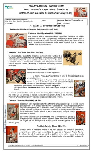 HISTORIA –UNIDAD 1 (1º - 2º M EDIO) – HISTORIA DE C HILE P ágina 1 de 2
EscuelaNuevoFuturo.Lota.
 REALIZA LAS SIGUIENTES INSTRUCCIONES:
1. Lee la información de las caricaturas de humor político de la época:
Presidente Gabriel González Videla (1946-1952)
Esta caricatura ilustra al Presidente González Videla como “Caperucita” y el Partido
Comunista como el “Lobo”. González Videla, presidente del Frente Popular, llegó al
gobierno con el apoyo del partido Comunista, al que luego llegado al poder declaró como
ilegal y persiguió. La caricatura intenta ilustrar a este presidente como un “traidor” o
“desleal”conelpartidoqueloapoyó.
Presidente Carlos Ibáñez del Campo (1952-1958)
La caricatura ilustra a Carlos Ibañez del Campo, de profesión militar y fundador de la
Escuela de Carabineros, desfilando frente al Congresocon una escoba. La escoba fue
su lema de campaña, con la que expresaba querer “limpiar” al país de las discusiones
políticas sin sentido. El uniforme militar y desfilando frente al congreso quiere ilustrar
como un Presidente Fascista o Autoritario, en contra de la democracia y el acuerdo
de lasleyes.
Presidente Jorge Alessandri (1958-1964)
La caricaturahacemencióna2hechosimportantes:
- La Reforma Agraria, que Alessandri lleva en forma de florero como parte de su
proyecto degobierno.
- La Alianza para el Progreso (1963) que firmó con Estados
Unidos, país que es simbolizado con el “Tío Sam”, caricatura típica
utilizadapara hablardel“imperialismo”norteamericano.
La caricaturaquiereilustraraAlessandricomounPresidente “amigable”o
preocupado de tener buenas relaciones con las potencias extranjeras, en especial Estados
Unidos.
La siguiente caricatura ilustra el cambio de mando. Por un lado, Ibáñez del Campo, que se retira de la
vida política una vez terminado su mandato y Alessandri que lo recibe. Ibañez le dice “me retiro,
Presidente”y Alessandri leresponde“Pero váyase a los cuartelesdeinvierno, porfavor”.
Presidente Eduardo Frei Montalva (1964-1970)
La caricatura ilustra al presidente Eduardo FreiMontalva como un presidente que no se decide por una
postura política, si es de “derecha” o de “izquierda”, que es indeciso o inseguro respecto a su proyecto
de gobierno. Frei pertenecía a la Democracia Cristiana, un partido político de centro, y que para llegar
al poder negociaba con los partidos de izquierda (comunista ysocialista) yde derecha de la época. En
la caricatura quieren “multarlo” por llevar su auto, o sea el gobierno, en “zigzag” o de un
ladoa otro, sindecidirse.
La siguiente caricatura ilustra a Frei Montalva como un Presidente más “pacífico” y
dialogante que sus competidores, utilizando la bandera blanca. Además fue preocupado
del progreso del país, en especial de la población más necesitada, ya que con la
ReformaAgraria
Presidente Salvador Allende (1970-1973)
La imagen ilustra al Presidente Allende en los años previos a su candidatura presidencial,
conversando por teléfono con un candidato de izquierda al Congreso, Antonio Tavolari
(Socialista). En esta le cuenta que no tiene problema en ayudarlo, ya que tiene mucha
experiencia en candidaturas, experiencia que se ilustra en varias colas “de diablo”, simbolizando
Profesores: Rolando Chaparro Gehren
SchairNúñez Olave / Carolina Espinoza Cortés
Fecha: Asignatura: ÁMBITO SOCIOLINGÜÍSTICO
ESTUDIANTE: CURSO: 1º / 2º Medio
GUÍA Nº16. PRIMERO / SEGUNDO MEDIO.
ÁMBITO SOCIOLINGÜÍSTICO (HISTORIA/INGLÉS/LENGUAJE).
HISTORIA DE CHILE. ANALIZANDO EL HUMOR DE LA ÉPOCA (1952-1970)
 