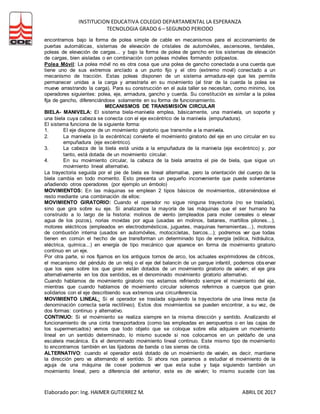 INSTITUCION EDUCATIVA COLEGIO DEPARTAMENTAL LA ESPERANZA
TECNOLOGIA GRADO 6 – SEGUNDO PERIODO
Elaborado por: Ing. HAIMER GUTIERREZ M. ABRIL DE 2017
encontramos bajo la forma de polea simple de cable en mecanismos para el accionamiento de
puertas automáticas, sistemas de elevación de cristales de automóviles, ascensores, tendales,
poleas de elevación de cargas... y bajo la forma de polea de gancho en los sistemas de elevación
de cargas, bien aisladas o en combinación con poleas móviles formando polipastos.
Polea Móvil: La polea móvil no es otra cosa que una polea de gancho conectada a una cuerda que
tiene uno de sus extremos anclado a un punto fijo y el otro (extremo movil) conectado a un
mecanismo de tracción. Estas poleas disponen de un sistema armadura-eje que les permite
permanecer unidas a la carga y arrastrarla en su movimiento (al tirar de la cuerda la polea se
mueve arrastrando la carga). Para su construcción en el aula taller se necesitan, como mínimo, los
operadores siguientes: polea, eje, armadura, gancho y cuerda. Su constitución es similar a la polea
fija de gancho, diferenciándose solamente en su forma de funcionamiento.
MECANISMOS DE TRANSMISIÓN CIRCULAR
BIELA- MANIVELA: El sistema biela-manivela emplea, básicamente, una manivela, un soporte y
una biela cuya cabeza se conecta con el eje excéntrico de la manivela (empuñadura).
El sistema funciona de la siguiente forma:
1. El eje dispone de un movimiento giratorio que transmite a la manivela.
2. La manivela (o la excéntrica) convierte el movimiento giratorio del eje en uno circular en su
empuñadura (eje excéntrico).
3. La cabeza de la biela está unida a la empuñadura de la manivela (eje excéntrico) y, por
tanto, está dotada de un movimiento circular.
4. En su movimiento circular, la cabeza de la biela arrastra el pie de biela, que sigue un
movimiento lineal alternativo.
La trayectoria seguida por el pie de biela es lineal alternativa, pero la orientación del cuerpo de la
biela cambia en todo momento. Esto presenta un pequeño inconveniente que puede solventarse
añadiendo otros operadores (por ejemplo un émbolo)
MOVIMIENTOS: En las máquinas se emplean 2 tipos básicos de movimientos, obteniéndose el
resto mediante una combinación de ellos:
MOVIMIENTO GIRATORIO: Cuando el operador no sigue ninguna trayectoria (no se traslada),
sino que gira sobre su eje. Si analizamos la mayoría de las máquinas que el ser humano ha
construido a lo largo de la historia: molinos de viento (empleados para moler cereales o elevar
agua de los pozos), norias movidas por agua (usadas en molinos, batanes, martillos pilones...),
motores eléctricos (empleados en electrodomésticos, juguetes, maquinas herramientas...), motores
de combustión interna (usados en automóviles, motocicletas, barcos...); podremos ver que todas
tienen en común el hecho de que transforman un determinado tipo de energía (eólica, hidráulica,
eléctrica, química...) en energía de tipo mecánico que aparece en forma de movimiento giratorio
continuo en un eje.
Por otra parte, si nos fijamos en los antiguos tornos de arco, los actuales exprimidores de cítricos,
el mecanismo del péndulo de un reloj o el eje del balancín de un parque infantil, podemos observar
que los ejes sobre los que giran están dotados de un movimiento giratorio de vaivén; el eje gira
alternativamente en los dos sentidos, es el denominado movimiento giratorio alternativo.
Cuando hablamos de movimiento giratorio nos estamos refiriendo siempre el movimiento del eje,
mientras que cuando hablamos de movimiento circular solemos referirnos a cuerpos que giran
solidarios con el eje describiendo sus extremos una circunferencia.
MOVIMIENTO LINEAL: Si el operador se traslada siguiendo la trayectoria de una línea recta (la
denominación correcta sería rectilíneo). Estos dos movimientos se pueden encontrar, a su vez, de
dos formas: continuo y alternativo.
CONTINUO: Si el movimiento se realiza siempre en la misma dirección y sentido. Analizando el
funcionamiento de una cinta transportadora (como las empleadas en aeropuertos o en las cajas de
los supermercados) vemos que todo objeto que se coloque sobre ella adquiere un movimiento
lineal en un sentido determinado, lo mismo sucede si nos colocamos en un peldaño de una
escalera mecánica. Es el denominado movimiento lineal continuo. Este mismo tipo de movimiento
lo encontramos también en las lijadoras de banda o las sierras de cinta.
ALTERNATIVO: cuando el operador está dotado de un movimiento de vaivén, es decir, mantiene
la dirección pero va alternando el sentido. Si ahora nos paramos a estudiar el movimiento de la
aguja de una máquina de coser podemos ver que esta sube y baja siguiendo también un
movimiento lineal, pero a diferencia del anterior, este es de vaivén; lo mismo sucede con las
 