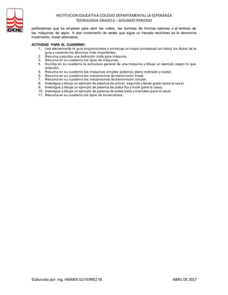 INSTITUCION EDUCATIVA COLEGIO DEPARTAMENTAL LA ESPERANZA
TECNOLOGIA GRADO 6 – SEGUNDO PERIODO
Elaborado por: Ing. HAIMER GUTIERREZ M. ABRIL DE 2017
perforadoras que se emplean para abrir las calles, las bombas de hinchar balones o el émbolo de
las máquinas de vapor. A ese movimiento de vaivén que sigue un trazado rectilíneo se le denomina
movimiento lineal alternativo.
ACTIVIDAD PARA EL CUADERNO:
1. Lea atentamente la guía proporcionada y construya un mapa conceptual con todos los títulos de la
guía y sacando los términos más importantes.
2. Resuma y escriba una definición corta para máquina.
3. Resuma en su cuaderno los tipos de máquinas.
4. Escriba en su cuaderno la estructura general de una máquina y dibuje un ejemplo según lo que
entendió.
5. Resuma en su cuaderno las maquinas simples (palanca, plano inclinado y rueda)
6. Resuma en su cuaderno los mecanismos de transmisión lineal.
7. Resuma en su cuaderno los mecanismos de transmisión circular.
8. Investigue y dibuje un ejemplo de palanca de primer, segundo y tercer grado (para la casa)
9. Investigue y dibuje un ejemplo de palanca de polea fija y móvil (para la casa)
10. Investigue y dibuje un ejemplo de palanca de polea biela y manivela (para la casa)
11. Resuma en su cuaderno los tipos de movimientos.
 