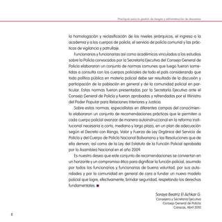 8
la homologación y reclasificación de los niveles jerárquicos, el ingreso a la
academia y a los cuerpos de policía, el servicio de policía comunal y las prác-
ticas de vigilancia y patrullaje.
Funcionarios y funcionarias así como académicos vinculados a los estudios
sobre la Policía convocados por la Secretaría Ejecutiva del Consejo General de
Policía elaboraron un conjunto de normas comunes que luego fueron some-
tidas a consulta con los cuerpos policiales de todo el país considerando que
toda política pública en materia policial debe ser resultado de la discusión y
participación de la población en general y de la comunidad policial en par-
ticular. Estas normas fueron presentadas por la Secretaría Ejecutiva ante el
Consejo General de Policía y fueron aprobadas y refrendadas por el Ministro
del Poder Popular para Relaciones Interiores y Justicia.
Sobre estas normas, especialistas en diferentes campos del conocimien-
to elaboraron un conjunto de recomendaciones prácticas que le permiten a
cada cuerpo policial avanzar de manera autoinstruccional en la reforma insti-
tucional necesaria a corto, mediano y largo plazo, en un plan de adecuación
según el Decreto con Rango, Valor y Fuerza de Ley Orgánica del Servicio de
Policía y del Cuerpo de Policía Nacional Bolivariana y las Resoluciones que de
ella derivan; así como de la Ley del Estatuto de la Función Policial aprobada
por la Asamblea Nacional en el año 2009.
Es nuestro deseo que este conjunto de recomendaciones se conviertan en
un horizonte y un compromiso ético para dignificar la función policial, asumido
por todos los funcionarios y funcionarias de buena voluntad, por sus auto-
ridades y por la comunidad en general de cara a fundar un nuevo modelo
policial que logre, efectivamente, brindar seguridad, respetando los derechos
fundamentales.
Soraya Beatriz El Achkar G.
Consejera y Secretaria Ejecutiva
Consejo General de Policía
Caracas, Abril 2010
Practiguía para la gestión de riesgos y administración de desastres
 