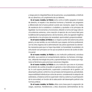 10
y riesgo para la integridad física de las personas, sus propiedades, el disfrute
de sus derechos y el cumplimiento de sus deberes.
En el nuevo modelo, la Policía lucha contra el delito apegada al estado
de derecho, el respeto a los derechos humanos y haciendo uso progresivo
y diferenciado de la fuerza policial cuando sea necesario, según los niveles
de resistencia de la ciudadana o ciudadano y ajustados a los principios de
legalidad. Sus funcionarias y funcionarios utilizarán el arma de fuego sólo en
circunstancias extremas, como reacción al ejercicio de una fuerza letal para
la defensa de la propia persona o de los terceros, ante una agresión ilegítima
y atendiendo a los principios de necesidad, oportunidad y proporcionalidad.
En el nuevo modelo, la Policía es un órgano auxiliar del sistema de justicia
penal y, en ese sentido, es una institución que coopera, de forma profesional,
con los otros órganos de la administración de justicia aportando los elemen-
tos necesarios para que no haya impunidad. La honestidad, la probidad y la
articulación son principios con los que se presta el servicio de auxilio al siste-
ma penal.
En el nuevo modelo, la Policía es una institución profesional, estudiosa
del delito, que examina el comportamiento delictivo, los factores criminóge-
nos, utilizando tecnología de punta y aproximándose a las causas que origi-
naron el fenómeno para promover soluciones integrales.
En el nuevo modelo, la Policía es una institución que cree en el proceso
de rendición de cuentas al pueblo en general y a las instituciones en particu-
lar, lo cual supone planificación, supervisión y evaluación de la gestión y el
desempeño policial, conforme a los principios de transparencia, periodicidad,
responsabilidad individual por actos de servicio, considerando la adopción de
estándares, el balance entre la supervisión interna y externa y la participación
de la comunidad, en función de la adecuación del desempeño policial a las
normas jurídicas.
En el nuevo modelo, la Policía utiliza como base para la asignación de
cargos, ascensos, transferencias y otras situaciones administrativas de los
Practiguía para la gestión de riesgos y administración de desastres
 