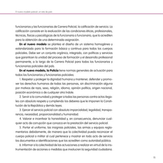 11
funcionarios y las funcionarias de Carrera Policial, la calificación de servicio. La
calificación consiste en la evaluación de las condiciones éticas, profesionales,
técnicas, físicas y psicológicas de la funcionaria o funcionario, que lo acrediten
para la obtención de una determinada asignación.
En el nuevo modelo se plantea el diseño de un sistema homogéneo y
estandarizado para la formación básica y continua para todos los cuerpos
policiales. Debe ser un conjunto orgánico, integrado, con políticas y servicios
que garanticen la unidad del proceso de formación y el desarrollo profesional
permanente, a lo largo de la Carrera Policial para todos los funcionarios y
funcionarias policiales del país.
En el nuevo modelo, la Policía tiene normas generales de actuación para
todos los funcionarios y funcionarias policiales:
1. Respetar y proteger la dignidad humana y mantener, defender y promo-
ver los derechos humanos de todas las personas, sin discriminación alguna
por motivos de raza, sexo, religión, idioma, opinión política, origen nacional,
posición económica o de cualquier otra índole.
2. Servir a la comunidad y proteger a todas las personas contra actos ilega-
les con absoluto respeto y cumpliendo los deberes que le imponen la Consti-
tución de la República y demás leyes.
3. Ejercer el servicio policial con absoluta imparcialidad, legalidad, transpa-
rencia, necesidad, proporcionalidad y humanidad.
4. Valorar e incentivar la honestidad y, en consecuencia, denunciar cual-
quier acto de corrupción que conozca en la prestación del servicio policial.
5. Portar el uniforme, las insignias policiales, las armas y equipos regla-
mentarios debidamente, de manera que la colectividad pueda reconocer el
cuerpo policial o militar al cual pertenece y mostrar en todo acto de servicio
los documentos e identificaciones que los acrediten como autoridad pública.
6. Informar a la colectividad de las actuaciones a realizar en virtud de la ins-
trumentación de acciones o medidas que involucren la seguridad ciudadana.
El nuevo modelo policial: un reto de país
 