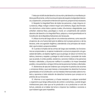 12
7.Velarporeldisfrutedelderechoalareuniónydelderechoamanifestarpú-
blicaypacíficamente,conformealosprincipiosderespetoaladignidad,toleran-
cia,cooperación,compresióneintervenciónoportuna,proporcionalynecesaria.
8. Respetar la integridad física de todas las personas y, bajo ninguna cir-
cunstancia, infligir, instigar o tolerar ningún acto arbitrario, ilegal, discriminato-
rio o de tortura u otros tratos o penas crueles, inhumanas o degradantes, que
entrañen violencia física, psicológica o moral, en cumplimiento del carácter
absoluto del derecho a la integridad física, psíquica y moral garantizado en la
Constitución de la República Bolivariana de Venezuela.
9. Utilizar el arma de fuego sólo en circunstancias extremas, como reacción
al ejercicio de una fuerza letal para la defensa de la propia persona o de los
terceros, ante una agresión ilegítima y atendiendo a los principios de necesi-
dad, oportunidad y proporcionalidad.
10. Cuando el empleo de las armas de fuego sea inevitable, los funciona-
rios se comprometen a: a) ejercer moderación y actuar en proporción a la gra-
vedad del delito y al objetivo legítimo que se persiga; b) reducir al mínimo los
daños y lesiones y respetar y proteger la vida humana; c) proceder de modo
que se preste, lo antes posible, asistencia y servicios médicos a las personas
heridas o afectadas; y d) procurar notificar lo sucedido a la mayor brevedad
posible, a los parientes o amigos íntimos de las personas heridas o afectadas.
11. Abstenerse de ejecutar órdenes que comporten la práctica de acciones
u omisiones ilícitas o que sean lesivas o menoscaben los derechos humanos
garantizados en la Constitución o en los tratados internacionales sobre la ma-
teria y oponerse a toda violación de derechos humanos que conozca en la
práctica de sus funciones.
12. Informar a sus superiores y, si fuese necesario, a cualquier autoridad
u organismo que tenga atribuciones de control o correctivas, cuando tengan
motivaciones para creer que se ha producido o va a producirse un acto de
tortura, estando en el deber de tomar e imponer las medidas o acciones a
que hubiere lugar para impedirlas.
Practiguía para la gestión de riesgos y administración de desastres
 
