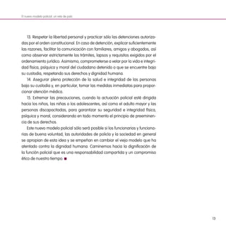 13
13. Respetar la libertad personal y practicar sólo las detenciones autoriza-
das por el orden constitucional. En caso de detención, explicar suficientemente
las razones, facilitar la comunicación con familiares, amigos y abogados, así
como observar estrictamente los trámites, lapsos y requisitos exigidos por el
ordenamiento jurídico. Asimismo, comprometerse a velar por la vida e integri-
dad física, psíquica y moral del ciudadano detenido o que se encuentre bajo
su custodia, respetando sus derechos y dignidad humana.
14. Asegurar plena protección de la salud e integridad de las personas
bajo su custodia y, en particular, tomar las medidas inmediatas para propor-
cionar atención médica.
15. Extremar las precauciones, cuando la actuación policial esté dirigida
hacia los niños, las niñas o los adolescentes, así como el adulto mayor y las
personas discapacitadas, para garantizar su seguridad e integridad física,
psíquica y moral, considerando en todo momento el principio de preeminen-
cia de sus derechos.
Este nuevo modelo policial sólo será posible si los funcionarios y funciona-
rias de buena voluntad, las autoridades de policía y la sociedad en general
se apropian de esta idea y se empeñan en cambiar el viejo modelo que ha
atentado contra la dignidad humana. Caminemos hacia la dignificación de
la función policial que es una responsabilidad compartida y un compromiso
ético de nuestro tiempo.
El nuevo modelo policial: un reto de país
 