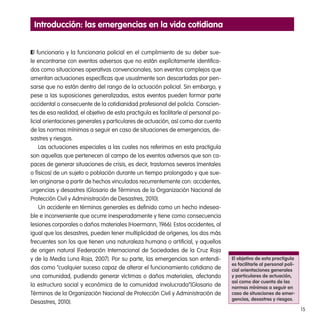 15
El funcionario y la funcionaria policial en el cumplimiento de su deber sue-
le encontrarse con eventos adversos que no están explícitamente identifica-
dos como situaciones operativas convencionales, son eventos complejos que
ameritan actuaciones específicas que usualmente son descartadas por pen-
sarse que no están dentro del rango de la actuación policial. Sin embargo, y
pese a las suposiciones generalizadas, estos eventos pueden formar parte
accidental o consecuente de la cotidianidad profesional del policía. Conscien-
tes de esa realidad, el objetivo de esta practiguía es facilitarle al personal po-
licial orientaciones generales y particulares de actuación, así como dar cuenta
de las normas mínimas a seguir en caso de situaciones de emergencias, de-
sastres y riesgos.
Las actuaciones especiales a las cuales nos referimos en esta practiguía
son aquellas que pertenecen al campo de los eventos adversos que son ca-
paces de generar situaciones de crisis, es decir, trastornos severos (mentales
o físicos) de un sujeto o población durante un tiempo prolongado y que sue-
len originarse a partir de hechos vinculados recurrentemente con: accidentes,
urgencias y desastres (Glosario de Términos de la Organización Nacional de
Protección Civil y Administración de Desastres, 2010).
Un accidente en términos generales es definido como un hecho indesea-
ble e inconveniente que ocurre inesperadamente y tiene como consecuencia
lesiones corporales o daños materiales (Hoermann, 1966). Estos accidentes, al
igual que los desastres, pueden tener multiplicidad de orígenes, los dos más
frecuentes son los que tienen una naturaleza humana o artificial, y aquellos
de origen natural (Federación Internacional de Sociedades de la Cruz Roja
y de la Media Luna Roja, 2007). Por su parte, las emergencias son entendi-
das como “cualquier suceso capaz de alterar el funcionamiento cotidiano de
una comunidad, pudiendo generar víctimas o daños materiales, afectando
la estructura social y económica de la comunidad involucrada”(Glosario de
Términos de la Organización Nacional de Protección Civil y Administración de
Desastres, 2010).
El objetivo de esta practiguía
es facilitarle al personal poli-
cial orientaciones generales
y particulares de actuación,
así como dar cuenta de las
normas mínimas a seguir en
caso de situaciones de emer-
gencias, desastres y riesgos.
Introducción: las emergencias en la vida cotidiana
 