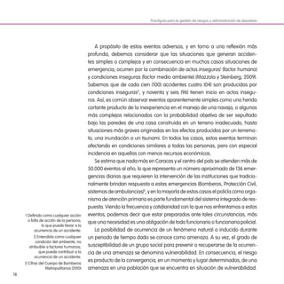 16
A propósito de estos eventos adversos, y en torno a una reflexión más
profunda, debemos considerar que las situaciones que generan acciden-
tes simples o complejos y en consecuencia en muchos casos situaciones de
emergencia, ocurren por la combinación de actos inseguros1
(factor humano)
y condiciones inseguras (factor medio ambiente) (Mazzola y Steinberg, 2009).
Sabemos que de cada cien (100) accidentes cuatro (04) son producidos por
condiciones inseguras2
, y noventa y seis (96) tienen inicio en actos insegu-
ros. Así, es común observar eventos aparentemente simples como una herida
cortante producto de la inexperiencia en el manejo de una navaja, o algunos
más complejos relacionados con la probabilidad objetiva de ser sepultado
bajo las paredes de una casa construida en un terreno inadecuado, hasta
situaciones más graves originadas en los efectos producidos por un terremo-
to, una inundación o un tsunami. En todos los casos, estos eventos terminan
afectando en condiciones similares a todas las personas, pero con especial
incidencia en aquellas con menos recursos económicos.
Se estima que nada más en Caracas y el centro del país se atienden más de
50.000 eventos al año, lo que representa un número aproximado de 136 emer-
gencias diarias que requieren la intervención de las instituciones que tradicio-
nalmente brindan respuesta a estas emergencias (Bomberos, Protección Civil,
sistemas de ambulancias)3
, y en la mayoría de estos casos el policía como orga-
nismo de atención primaria es parte fundamental del sistema integrado de res-
puesta. Viendo la frecuencia y cotidianidad con la que nos enfrentamos a estos
eventos, podemos decir que estar preparados ante tales circunstancias, más
que una necesidad es una obligación de todo funcionario o funcionaria policial.
La posibilidad de ocurrencia de un fenómeno natural o inducido durante
un periodo de tiempo dado se conoce como amenaza. A su vez, el grado de
susceptibilidad de un grupo social para prevenir o recuperarse de la ocurren-
cia de una amenaza se denomina vulnerabilidad. En consecuencia, el riesgo
es producto de la convergencia, en un momento y lugar determinados, de una
amenaza en una población que se encuentra en situación de vulnerabilidad.
Practiguía para la gestión de riesgos y administración de desastres
1 Definido como cualquier acción
o falta de acción de la persona,
lo que puede llevar a la
ocurrencia de un accidente.
2 Entendida como cualquier
condición del ambiente, no
atribuible a factores humanos,
que puede contribuir a la
ocurrencia de un accidente.
3 Cifras del Cuerpo de Bomberos
Metropolitanos (2010)
 