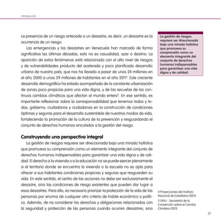 17
La presencia de un riesgo antecede a un desastre, es decir, un desastre es la
ocurrencia de un riesgo.
Las emergencias y los desastres en Venezuela han marcado de forma
significativa las últimas décadas, esto no es casualidad, azar o destino. La
aparición de estos fenómenos está relacionada con el alto nivel de riesgos
y de vulnerabilidades producto del acelerado y poco planificado desarrollo
urbano de nuestro país; que nos ha llevado a pasar de unos 24 millones en
el año 2000 a unos 29 millones de habitantes en el año 20114
. Este creciente
desarrollo demográfico ha estado acompañado de la constante urbanización
de zonas poco propicias para una vida digna, y de las secuelas de los con-
tinuos cambios climáticos que afectan al mundo entero5
. En ese sentido, es
importante reflexionar sobre la corresponsabilidad que tenemos todos y to-
das, gobierno, ciudadanos y ciudadanas en la construcción de condiciones
óptimas y seguras para el desarrollo sustentable de nuestros modos de vida,
fortaleciendo la promoción de la cultura de la prevención y resguardando el
conjunto de derechos humanos vinculados a la gestión del riesgo.
Construyendo una perspectiva integral
La gestión de riesgos requiere ser direccionada bajo una mirada holística
que promueva su comprensión como un elemento integrante del conjunto de
derechos humanos indispensables para garantizar una vida digna y de cali-
dad. El derecho a la vivienda o a la educación no se puede ejercer plenamente
si el territorio donde se encuentra la vivienda o la escuela no es apto para
ofrecer a sus habitantes condiciones propicias y seguras que resguarden su
vida. En este sentido, el centro de las acciones no debe ser exclusivamente el
desastre, sino las condiciones de riesgo existentes que pueden dar lugar a
esos desastres. Para ello, es necesario priorizar la protección de la vida de las
personas por encima de cualquier otro criterio de índole económico o políti-
co. Además, de no considerar los derechos y obligaciones relacionados con
la seguridad y protección de las personas cuando ocurren desastres, sino
Introducción
La gestión de riesgos
requiere ser direccionada
bajo una mirada holística
que promueva su
comprensión como un
elemento integrante del
conjunto de derechos
humanos indispensables
para garantizar una vida
digna y de calidad.
4 Proyecciones del Instituto
Nacional de Estadística (2011)
5 ONU - Secretaría de la
Convención sobre el Cambio
Climático (2011)
 