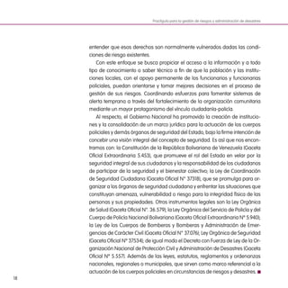 18
entender que esos derechos son normalmente vulnerados dadas las condi-
ciones de riesgo existentes. 
Con este enfoque se busca propiciar el acceso a la información y a todo
tipo de conocimiento o saber técnico a fin de que la población y las institu-
ciones locales, con el apoyo permanente de los funcionarios y funcionarias
policiales, puedan orientarse y tomar mejores decisiones en el proceso de
gestión de sus riesgos. Coordinando esfuerzos para fomentar sistemas de
alerta temprana a través del fortalecimiento de la organización comunitaria
mediante un mayor protagonismo del vínculo ciudadanía-policía.
Al respecto, el Gobierno Nacional ha promovido la creación de institucio-
nes y la consolidación de un marco jurídico para la actuación de los cuerpos
policiales y demás órganos de seguridad del Estado, bajo la firme intención de
concebir una visión integral del concepto de seguridad. Es así que nos encon-
tramos con: la Constitución de la República Bolivariana de Venezuela (Gaceta
Oficial Extraordinaria 5.453), que promueve el rol del Estado en velar por la
seguridad integral de sus ciudadanos y la responsabilidad de los ciudadanos
de participar de la seguridad y el bienestar colectivo; la Ley de Coordinación
de Seguridad Ciudadana (Gaceta Oficial N° 37318), que se promulga para or-
ganizar a los órganos de seguridad ciudadana y enfrentar las situaciones que
constituyan amenaza, vulnerabilidad o riesgo para la integridad física de las
personas y sus propiedades. Otros instrumentos legales son la Ley Orgánica
de Salud (Gaceta Oficial N°. 36.579); la Ley Orgánica del Servicio de Policía y del
Cuerpo de Policía Nacional Bolivariana (Gaceta Oficial Extraordinaria Nº 5.940);
la Ley de los Cuerpos de Bomberos y Bomberas y Administración de Emer-
gencias de Carácter Civil (Gaceta Oficial N° 37.076); Ley Orgánica de Seguridad
(Gaceta Oficial Nº 37534); de igual modo el Decreto con Fuerza de Ley de la Or-
ganización Nacional de Protección Civil y Administración de Desastres (Gaceta
Oficial Nº 5.557). Además de las leyes, estatutos, reglamentos y ordenanzas
nacionales, regionales o municipales, que sirven como marco referencial a la
actuación de los cuerpos policiales en circunstancias de riesgos y desastres.
Practiguía para la gestión de riesgos y administración de desastres
 
