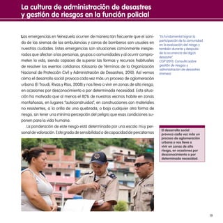 19
Las emergencias en Venezuela ocurren de manera tan frecuente que el soni-
do de las sirenas de las ambulancias y carros de bomberos son usuales en
nuestras ciudades. Estas emergencias son situaciones comúnmente inespe-
radas que afectan a las personas, grupos o comunidades y al ocurrir compro-
meten la vida, siendo capaces de superar las formas y recursos habituales
de resolver los eventos cotidianos (Glosario de Términos de la Organización
Nacional de Protección Civil y Administración de Desastres, 2010). Así vemos
cómo el desarrollo social provoca cada vez más un proceso de aglomeración
urbana (El Troudi, Rivas y Ríos, 2008) y nos lleva a vivir en zonas de alto riesgo,
en ocasiones por desconocimiento o por determinada necesidad. Esta situa-
ción ha motivado que al menos el 80% de nuestros vecinos habite en zonas
montañosas, en lugares “autoconstruidos”, en construcciones con materiales
no resistentes, a la orilla de una quebrada, o bajo cualquier otra forma de
riesgo, sin tener una mínima percepción del peligro que esas condiciones su-
ponen para la vida humana.
La ponderación de este riesgo está determinada por una escala muy per-
sonal de valoración. Este grado de sensibilidad o de capacidad de percatarnos
La cultura de administración de desastres
y gestión de riesgos en la función policial
El desarrollo social
provoca cada vez más un
proceso de aglomeración
urbana y nos lleva a
vivir en zonas de alto
riesgo, en ocasiones por
desconocimiento o por
determinada necesidad.
“Es fundamental lograr la
participación de la comunidad
en la evaluación del riesgo y
también durante y después
de la ocurrencia de algún
desastre”.
CGP (2011). Consulta sobre
gestión de riesgos y
administración de desastres
(mimeo).
 
