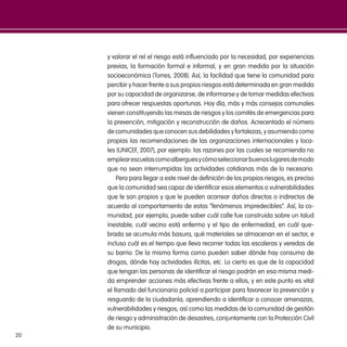 20
y valorar el rel el riesgo está influenciado por la necesidad, por experiencias
previas, la formación formal e informal, y en gran medida por la situación
socioeconómica (Torres, 2008). Así, la facilidad que tiene la comunidad para
percibir y hacer frente a sus propios riesgos está determinada en gran medida
por su capacidad de organizarse, de informarse y de tomar medidas efectivas
para ofrecer respuestas oportunas. Hoy día, más y más consejos comunales
vienen constituyendo las mesas de riesgos y los comités de emergencias para
la prevención, mitigación y reconstrucción de daños. Acrecentado el número
de comunidades que conocen sus debilidades y fortalezas, y asumiendo como
propias las recomendaciones de las organizaciones internacionales y loca-
les (UNICEF, 2007), por ejemplo: las razones por las cuales se recomienda no
emplearescuelascomoalberguesycómoseleccionarbuenoslugaresdemodo
que no sean interrumpidas las actividades cotidianas más de lo necesario.
Pero para llegar a este nivel de definición de los propios riesgos, es preciso
que la comunidad sea capaz de identificar esos elementos o vulnerabilidades
que le son propios y que le pueden acarrear daños directos o indirectos de
acuerdo al comportamiento de estos “fenómenos impredecibles”. Así, la co-
munidad, por ejemplo, puede saber cuál calle fue construida sobre un talud
inestable, cuál vecino está enfermo y el tipo de enfermedad, en cuál que-
brada se acumula más basura, qué materiales se almacenan en el sector, e
incluso cuál es el tiempo que lleva recorrer todas las escaleras y veredas de
su barrio. De la misma forma como pueden saber dónde hay consumo de
drogas, dónde hay actividades ilícitas, etc. Lo cierto es que de la capacidad
que tengan las personas de identificar el riesgo podrán en esa misma medi-
da emprender acciones más efectivas frente a ellos, y en este punto es vital
el llamado del funcionario policial a participar para favorecer la prevención y
resguardo de la ciudadanía, aprendiendo a identificar o conocer amenazas,
vulnerabilidades y riesgos, así como las medidas de la comunidad de gestión
de riesgo y administración de desastres, conjuntamente con la Protección Civil
de su municipio.
 