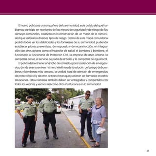 21
El nuevo policía es un compañero de la comunidad, este policía del que ha-
blamos participa en reuniones de las mesas de seguridad y de riesgo de los
consejos comunales, colabora en la construcción de un mapa de la comuni-
dad que señala los diversos tipos de riesgo. Dentro de este mapa comunitario
podrán todos ver las debilidades y las fortalezas de su comunidad, pudiendo
establecer planes preventivos, de respuesta y de reconstrucción, en integra-
ción con otros actores como el inspector de salud, el bombero o bombera, el
funcionario o funcionaria de Protección Civil, la empresa de aseo urbano, la
compañía de luz, el servicio de poda de árboles y la compañía de agua local.
El policía deberá tener una ficha de contactos para la atención de emergen-
cias,dondeseencuentreelnúmerotelefónicodelaestacióndelcuerpodebom-
beros y bomberas más cercano, la unidad local de atención de emergencias
de protección civil y de otros actores claves que pudieran ser llamados en estas
situaciones. Estos números también deben ser entregados y compartidos con
todos los vecinos y vecinas así como otras instituciones en la comunidad.
 