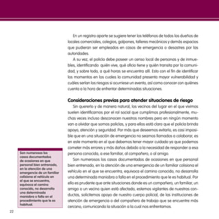 22
En un registro aparte se sugiere tener los teléfonos de todos los dueños de
locales comerciales, colegios, galpones, talleres mecánicos y demás espacios
que pudieran ser empleados en casos de emergencia o desastres por las
autoridades.
A su vez, el policía debe poseer un censo local de personas y de inmue-
bles, identificando: quién vive, qué oficio tiene y quién transita por la comuni-
dad, y sobre todo, a qué horas se encuentra allí. Esto con el fin de identificar
los momentos en los cuales la comunidad presenta mayor vulnerabilidad y
cuáles serían los riesgos si ocurriese un evento, así como conocer con quiénes
cuenta a la hora de enfrentar determinadas situaciones.
Consideraciones previas para atender situaciones de riesgo
Sin quererlo y de manera natural, los vecinos del lugar en el que vivimos
suelen identificarnos por el rol social que cumplimos profesionalmente, mu-
chas veces incluso desconocen nuestros nombres pero en ningún momento
van a olvidar que somos policías, y para ellos está claro que el policía brinda
apoyo, atención y seguridad. Por más que deseemos evitarlo, es casi imposi-
ble que en una situación de emergencia no seamos llamados a colaborar, es
en este momento en el que debemos tener mayor cuidado ya que podemos
cometer más errores y más daños debido a la necesidad de responder a esa
persona conocida, a ese familiar, al compañero, o al amigo.
Son numerosos los casos documentados de ocasiones en que personal
bien entrenado, en la atención de una emergencia de un familiar colisiona el
vehículo en el que se encuentra, equivoca el camino conocido, no desarrolla
una determinada maniobra o falla en el procedimiento que le es habitual. Por
ello es prudente que ante situaciones donde es un compañero, un familiar, un
amigo o un vecino quien está afectado, estemos vigilantes de nuestras con-
ductas, solicitemos apoyo de nuestro cuerpo policial, de las instituciones de
atención de emergencia o del compañero de trabajo que se encuentre más
cercano, comunicando la situación a la cual nos enfrentamos.
Son numerosos los
casos documentados
de ocasiones en que
personal bien entrenado,
en la atención de una
emergencia de un familiar
colisiona el vehículo en
el que se encuentra,
equivoca el camino
conocido, no desarrolla
una determinada
maniobra o falla en el
procedimiento que le es
habitual.
 
