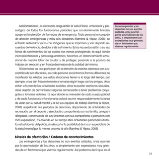 23
Adicionalmente, es necesario resguardar la salud física, emocional y psi-
cológica de todos los funcionarios policiales que constantemente brindan
apoyo en la atención de llamados de emergencia. Todo personal encargado
de atender emergencias y más aún desastres (Ramírez & Yépez, 2008), se
enfrenta reiteradas veces con imágenes que le imprimen y van dejando re-
cuerdos de violencia, de dolor y de sufrimiento. Estos recuerdos están a su vez
llenos de sentimientos de los cuales nos vamos protegiendo; es aquí donde
inconscientemente y para resguardarnos, hacemos un distanciamiento emo-
cional de nuestra labor de ayudar y de proteger, pasando a la postura de
trabajo sin emoción y en franca desmejora de la calidad del mismo.
Si bien todos los que participan de la atención de eventos adversos son sus-
ceptibles de ser afectados, en cada persona encontramos formas diferentes de
manifestar los efectos que estas situaciones tienen a lo largo del tiempo, por
ejemplo: unos irán frecuentemente a tomarse algún trago con los amigos, otros
evitan o huyen de las actividades sociales, otros buscarán aventuras sexuales,
otros dejarán de dormir bien y algunos comenzarán a tener problemas conyu-
gales o tornarse violentos. Es aquí donde es menester de cada cuerpo policial
y de cada funcionario y funcionaria policial asumir responsablemente la tarea
de velar por su salud mental y la de sus equipos de trabajo (Ramírez & Yépez,
2008), respetando sus periodos de descanso, disponiendo de actividades de
recreación, con el deporte o ejercitación, compartiendo con su familia, amigos y
allegados, conversando de sus síntomas con sus compañeros o personas con
más experiencia, asumiendo en su tiempo libre actividades personales distin-
tas a las labores del policía, sin descartar la posibilidad de ir a un especialista de
la salud mental por lo menos una vez al año (Ramírez & Yépez, 2008).
Niveles de afectación / Cadena de acontecimientos
Las emergencias y los desastres no son eventos aislados, unos ocurren
por la acumulación de los otros, o simplemente son expresiones muy gran-
des de un fenómeno que vivimos regularmente. Así podemos decir que en el
Las emergencias y los
desastres no son eventos
aislados, unos ocurren
por la acumulación de los
otros, o simplemente son
expresiones muy grandes
de un fenómeno que
vivimos regularmente.
 