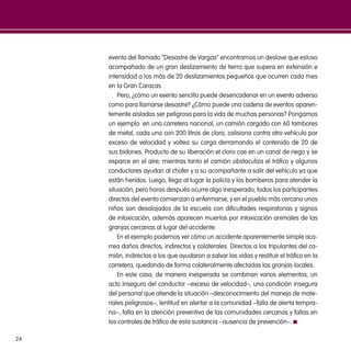 24
evento del llamado “Desastre de Vargas” encontramos un deslave que estuvo
acompañado de un gran deslizamiento de tierra que supera en extensión e
intensidad a los más de 20 deslizamientos pequeños que ocurren cada mes
en la Gran Caracas.
Pero, ¿cómo un evento sencillo puede desencadenar en un evento adverso
como para llamarse desastre? ¿Cómo puede una cadena de eventos aparen-
temente aislados ser peligrosa para la vida de muchas personas? Pongamos
un ejemplo: en una carretera nacional, un camión cargado con 60 tambores
de metal, cada uno con 200 litros de cloro, colisiona contra otro vehículo por
exceso de velocidad y voltea su carga derramando el contenido de 20 de
sus bidones. Producto de su liberación el cloro cae en un canal de riego y se
esparce en el aire; mientras tanto el camión obstaculiza el tráfico y algunos
conductores ayudan al chofer y a su acompañante a salir del vehículo ya que
están heridos. Luego, llega al lugar la policía y los bomberos para atender la
situación, pero horas después ocurre algo inesperado; todos los participantes
directos del evento comienzan a enfermarse, y en el pueblo más cercano unos
niños son desalojados de la escuela con dificultades respiratorias y signos
de intoxicación, además aparecen muertos por intoxicación animales de las
granjas cercanas al lugar del accidente.
En el ejemplo podemos ver cómo un accidente aparentemente simple aca-
rrea daños directos, indirectos y colaterales. Directos a los tripulantes del ca-
mión, indirectos a los que ayudaron a salvar las vidas y restituir el tráfico en la
carretera, quedando de forma colateralmente afectadas las granjas locales.
En este caso, de manera inesperada se combinan varios elementos, un
acto inseguro del conductor –exceso de velocidad–, una condición insegura
del personal que atiende la situación –desconocimiento del manejo de mate-
riales peligrosos–, lentitud en alertar a la comunidad –falla de alerta tempra-
na–, falla en la atención preventiva de las comunidades cercanas y faltas en
los controles de tráfico de esta sustancia –ausencia de prevención–.
 