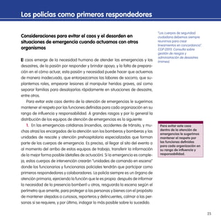 25
Consideraciones para evitar el caos y el desorden en
situaciones de emergencia cuando actuamos con otros
organismos
l caos emerge de la necesidad humana de atender las emergencias y los
desastres, de la pasión por responder y brindar apoyo; y la falta de prepara-
ción en el cómo actuar, esta pasión y necesidad puede hacer que actuemos
de manera inadecuada, que entorpezcamos las labores de socorro, que su-
plantemos roles, empeorar lesiones al manipular heridos graves, así como
separar familias para desalojarlas rápidamente en situaciones de desastre,
entre otros.
Para evitar este caos dentro de la atención de emergencias le sugerimos
mantener el respeto por las funciones definidas para cada organización en su
rango de influencia y responsabilidad. A grandes rasgos y por lo general la
distribución de los equipos de atención de emergencias es la siguiente:
1. En las emergencias cotidianas (incendios, accidentes de tránsito, y mu-
chas otras) los encargados de la atención son los bomberos y bomberas y las
unidades de rescate y atención prehospitalaria especializadas que forman
parte de los cuerpos de emergencia. Es preciso, al llegar al sito del evento o
al momento del arribo de estos equipos de trabajo, transferir la información
de la mejor forma posible (detalles de actuación). Si la emergencia es comple-
ja, estos cuerpos de intervención crearán “unidades de comando en escena”
donde los funcionarios y funcionarias policiales tendrán que participar como
primeros respondedores y colaboradores. La policía siempre es un órgano de
atención primaria, ejerciendo la función que le es propia: después de informar
la necesidad de la presencia bomberil u otros, resguarda la escena según el
perímetro que amerite, para proteger a las personas y bienes con el propósito
de mantener alejados a curiosos, reporteros y delincuentes, calmar a las per-
sonas si se requiere, y por último, indagar lo más posible sobre lo sucedido.
Los policías como primeros respondedores
Para evitar este caos
dentro de la atención de
emergencias le sugerimos
mantener el respeto por
las funciones definidas
para cada organización en
su rango de influencia y
responsabilidad.
“Los cuerpos de seguridad
ciudadana debemos siempre
reunirnos para crear
lineamientos en concordancia”.
CGP (2011). Consulta sobre
gestión de riesgos y
administración de desastres
(mimeo).
 
