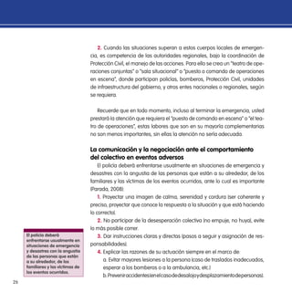 26
2. Cuando las situaciones superan a estos cuerpos locales de emergen-
cia, es competencia de las autoridades regionales, bajo la coordinación de
Protección Civil, el manejo de las acciones. Para ello se crea un “teatro de ope-
raciones conjuntas” o “sala situacional” o “puesto o comando de operaciones
en escena”, donde participan policías, bomberos, Protección Civil, unidades
de infraestructura del gobierno, y otros entes nacionales o regionales, según
se requiera.
Recuerde que en todo momento, incluso al terminar la emergencia, usted
prestará la atención que requiera el “puesto de comando en escena” o “el tea-
tro de operaciones”, estas labores que son en su mayoría complementarias
no son menos importantes, sin ellas la atención no sería adecuada.
La comunicación y la negociación ante el comportamiento
del colectivo en eventos adversos
El policía deberá enfrentarse usualmente en situaciones de emergencia y
desastres con la angustia de las personas que están a su alrededor, de los
familiares y las víctimas de los eventos ocurridos, ante lo cual es importante
(Parada, 2008):
1. Proyectar una imagen de calma, serenidad y cordura (ser coherente y
preciso, proyectar que conoce la respuesta a la situación y que está haciendo
lo correcto).
2. No participar de la desesperación colectiva (no empuje, no huya), evite
lo más posible correr.
3. Dar instrucciones claras y directas (pasos a seguir y asignación de res-
ponsabilidades).
4. Explicar las razones de su actuación siempre en el marco de:
a. Evitar mayores lesiones a la persona (caso de traslados inadecuados,
esperar a los bomberos o a la ambulancia, etc.)
b.Preveniraccidentes(enelcasodedesalojoydesplazamientodepersonas).
El policía deberá
enfrentarse usualmente en
situaciones de emergencia
y desastres con la angustia
de las personas que están
a su alrededor, de los
familiares y las víctimas de
los eventos ocurridos.
 