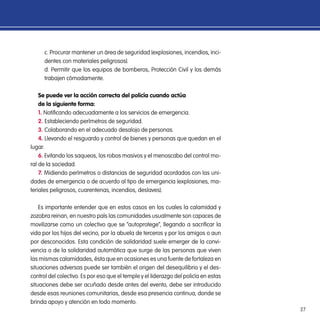 27
c. Procurar mantener un área de seguridad (explosiones, incendios, inci-
dentes con materiales peligrosos).
d. Permitir que los equipos de bomberos, Protección Civil y los demás
trabajen cómodamente.
Se puede ver la acción correcta del policía cuando actúa
de la siguiente forma:
1. Notificando adecuadamente a los servicios de emergencia.
2. Estableciendo perímetros de seguridad.
3. Colaborando en el adecuado desalojo de personas.
4. Llevando el resguardo y control de bienes y personas que quedan en el
lugar.
6. Evitando los saqueos, los robos masivos y el menoscabo del control mo-
ral de la sociedad.
7. Midiendo perímetros o distancias de seguridad acordados con las uni-
dades de emergencia o de acuerdo al tipo de emergencia (explosiones, ma-
teriales peligrosos, cuarentenas, incendios, deslaves).
Es importante entender que en estos casos en los cuales la calamidad y
zozobra reinan, en nuestro país las comunidades usualmente son capaces de
movilizarse como un colectivo que se “autoprotege”, llegando a sacrificar la
vida por los hijos del vecino, por la abuela de terceros y por los amigos o aun
por desconocidos. Esta condición de solidaridad suele emerger de la convi-
vencia o de la solidaridad automática que surge de las personas que viven
las mismas calamidades, ésta que en ocasiones es una fuente de fortaleza en
situaciones adversas puede ser también el origen del desequilibrio y el des-
control del colectivo. Es por eso que el temple y el liderazgo del policía en estas
situaciones debe ser acuñado desde antes del evento, debe ser introducido
desde esas reuniones comunitarias, desde esa presencia continua, donde se
brinda apoyo y atención en todo momento.
 