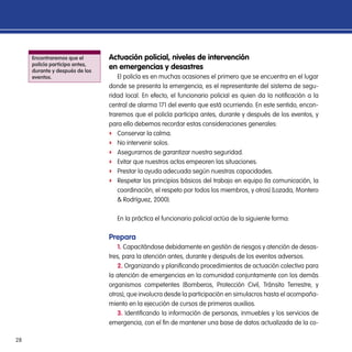 28
Encontraremos que el
policía participa antes,
durante y después de los
eventos.
Actuación policial, niveles de intervención
en emergencias y desastres
El policía es en muchas ocasiones el primero que se encuentra en el lugar
donde se presenta la emergencia, es el representante del sistema de segu-
ridad local. En efecto, el funcionario policial es quien da la notificación a la
central de alarma 171 del evento que está ocurriendo. En este sentido, encon-
traremos que el policía participa antes, durante y después de los eventos, y
para ello debemos recordar estas consideraciones generales:
ff Conservar la calma.
ff No intervenir solos.
ff Asegurarnos de garantizar nuestra seguridad.
ff Evitar que nuestros actos empeoren las situaciones.
ff Prestar la ayuda adecuada según nuestras capacidades.
ff Respetar los principios básicos del trabajo en equipo (la comunicación, la
coordinación, el respeto por todos los miembros, y otros) (Lozada, Montero
& Rodríguez, 2000).
En la práctica el funcionario policial actúa de la siguiente forma:
Prepara
1. Capacitándose debidamente en gestión de riesgos y atención de desas-
tres, para la atención antes, durante y después de los eventos adversos.
2. Organizando y planificando procedimientos de actuación colectiva para
la atención de emergencias en la comunidad conjuntamente con los demás
organismos competentes (Bomberos, Protección Civil, Tránsito Terrestre, y
otros), que involucra desde la participación en simulacros hasta el acompaña-
miento en la ejecución de cursos de primeros auxilios.
3. Identificando la información de personas, inmuebles y los servicios de
emergencia, con el fin de mantener una base de datos actualizada de la co-
 