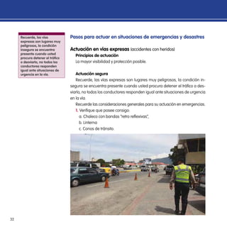 32
Pasos para actuar en situaciones de emergencias y desastres
Actuación en vías expresas (accidentes con heridos)
Principios de actuación
La mayor visibilidad y protección posible.
Actuación segura
Recuerde, las vías expresas son lugares muy peligrosos, la condición in-
segura se encuentra presente cuando usted procura detener el tráfico o des-
viarlo, no todos los conductores responden igual ante situaciones de urgencia
en la vía.
Recuerde las consideraciones generales para su actuación en emergencias.
1. Verifique que posee consigo:
a. Chaleco con bandas “retro reflexivas”,
b. Linterna
c. Conos de tránsito.
Recuerde, las vías
expresas son lugares muy
peligrosos, la condición
insegura se encuentra
presente cuando usted
procura detener el tráfico
o desviarlo, no todos los
conductores responden
igual ante situaciones de
urgencia en la vía.
 