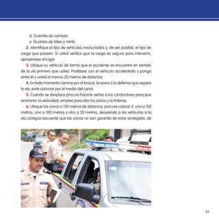 33
d. Guantes de carnaza
e. Guantes de látex o nitrilo
2. Identifique el tipo de vehículos involucrados y, de ser posible, el tipo de
carga que poseen. Si usted verifica que la carga es segura para intervenir,
aproxímese al lugar.
3. Ubique su vehículo de forma que el accidente se encuentre en sentido
de la vía primero que usted. Protéjase con el vehículo accidentado y ponga
entre él y usted al menos 20 metros de distancia.
4. En todo momento camine por el brocal, la acera o la defensa que separa
la vía, evite caminar por el medio del canal.
5. Cuando se desplace procure hacerle señas a los conductores para que
aminoren la velocidad, emplee para ello los conos y la linterna.
6. Ubique los conos a 150 metros de distancia, procure colocar 3: uno a 150
metros, uno a 100 metros y otro a 50 metros, desviando a los vehículos a la
vía contigua (recuerde que los conos no son garantía de estar protegido), de
 