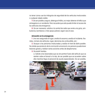 34
no tener conos use los triángulos de seguridad de los vehículos involucrados
o cualquier objeto visible.
7. De ser posible y seguro, detenga el tráfico, es mejor detener el tráfico que
arriesgarse a un accidente. Pero recuerde que esto puede limitar el acceso de
los vehículos de emergencia.
8. De ser necesario, solicite a la central de radio que envíe una grúa, am-
bulancia, bomberos o más apoyo policial, según sea el caso.
Actuación en la emergencia
1. Una vez asegurado el lugar, analice la escena y evalúe el incidente. (he-
ridos, número de vehículos, lugar, derrames de combustible, etc.)
2. Busque a las personas involucradas y evalúe el nivel de daño posible.
No olvide que producto de la conmoción emocional una persona puede tener
lesiones graves y realizar varias acciones antes de desplomarse.
3. De existir heridos:
a. Solicite a los lesionados que se encuentran fuera del vehículo que se
sienten sobre el brocal o la isla, de ser posible que se acuesten sobre
ella mientras llega el personal de ayuda especializado. De ser posible,
 