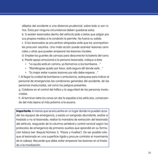 35
aléjelos del accidente a una distancia prudencial, sobre todo si son ni-
ños. Éstos por ninguna circunstancia deben quedarse solos.
b. Si existen lesionados dentro del vehículo pida a éstos que salgan por
sus propios medios si la condición lo permite. No fuerce su salida.
c. Si los lesionados se encuentran atrapados evite que los acompañan-
tes procuren sacarlos. Una mala acción puede acarrear lesiones cervi-
cales u otras que pueden empeorar las lesiones iniciales.
d. Emplee los guantes de carnaza para desconectar la batería del carro.
e. Preste apoyo emocional a la persona lesionada, indique a ésta:
ff “La ayuda está en camino, ya llamamos a los bomberos…”
ff “Manténgase quieto por favor, está segura allí donde está…”
ff “Es mejor evitar nuevas lesiones por ello debe esperar…”
f. Al llegar la unidad de bomberos o ambulancia, acérquese para indicar al
personal de emergencias las condiciones generales del accidente, de las
personas involucradas, así como los peligros presentes.
g. Colabore en el control del tráfico y la seguridad de las personas involu-
cradas.
h. Al terminar retire los conos sin dar la espalda a los vehículos, comenzan-
do del más lejano al más próximo a la escena.
Importante: A menos que se encuentre en un lugar donde no pueden acce-
der los equipos de emergencia, o exista un sangrado abundante, evalúe si
traslada o no al lesionado, realice la maniobra de extracción del lesionado
del vehículo, resguardo de la columna vertebral y control cervical según los
protocolos de emergencia de primeros auxilios que aprendió en su forma-
ción básica (ver: Baquía Número 3, “Pasos y Huellas”). De ser posible colo-
que al lesionado en una superficie rígida y procure controlar el movimiento
de la cabeza. Recuerde que debe evitar empeorar las lesiones en el trasla-
do o la movilización.
 