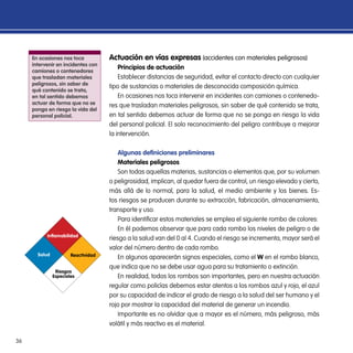 36
Actuación en vías expresas (accidentes con materiales peligrosos)
Principios de actuación
Establecer distancias de seguridad, evitar el contacto directo con cualquier
tipo de sustancias o materiales de desconocida composición química.
En ocasiones nos toca intervenir en incidentes con camiones o contenedo-
res que trasladan materiales peligrosos, sin saber de qué contenido se trata,
en tal sentido debemos actuar de forma que no se ponga en riesgo la vida
del personal policial. El solo reconocimiento del peligro contribuye a mejorar
la intervención.
Algunas definiciones preliminares
Materiales peligrosos
Son todas aquellas materias, sustancias o elementos que, por su volumen
o peligrosidad, implican, al quedar fuera de control, un riesgo elevado y cierto,
más allá de lo normal, para la salud, el medio ambiente y los bienes. Es-
tos riesgos se producen durante su extracción, fabricación, almacenamiento,
transporte y uso.
Para identificar estos materiales se emplea el siguiente rombo de colores:
En él podemos observar que para cada rombo los niveles de peligro o de
riesgo a la salud van del 0 al 4. Cuando el riesgo se incrementa, mayor será el
valor del número dentro de cada rombo.
En algunos aparecerán signos especiales, como el W en el rombo blanco,
que indica que no se debe usar agua para su tratamiento o extinción.
En realidad, todos los rombos son importantes, pero en nuestra actuación
regular como policías debemos estar atentos a los rombos azul y rojo, el azul
por su capacidad de indicar el grado de riesgo a la salud del ser humano y el
rojo por mostrar la capacidad del material de generar un incendio.
Importante es no olvidar que a mayor es el número, más peligroso, más
volátil y más reactivo es el material.
Inflamabilidad
Salud Reactividad
Riesgos
Especiales
En ocasiones nos toca
intervenir en incidentes con
camiones o contenedores
que trasladan materiales
peligrosos, sin saber de
qué contenido se trata,
en tal sentido debemos
actuar de forma que no se
ponga en riesgo la vida del
personal policial.
 