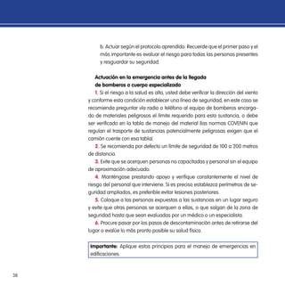 38
b. Actuar según el protocolo aprendido. Recuerde que el primer paso y el
más importante es evaluar el riesgo para todas las personas presentes
y resguardar su seguridad.
Actuación en la emergencia antes de la llegada
de bomberos o cuerpo especializado
1. Si el riesgo a la salud es alto, usted debe verificar la dirección del viento
y conforme esta condición establecer una línea de seguridad, en este caso se
recomienda preguntar vía radio o teléfono al equipo de bomberos encarga-
do de materiales peligrosos el límite requerido para esta sustancia, o debe
ser verificado en la tabla de manejo del material (las normas COVENIN que
regulan el trasporte de sustancias potencialmente peligrosas exigen que el
camión cuente con esa tabla).
2. Se recomienda por defecto un límite de seguridad de 100 a 200 metros
de distancia.
3. Evite que se acerquen personas no capacitadas y personal sin el equipo
de aproximación adecuado.
4. Manténgase prestando apoyo y verifique constantemente el nivel de
riesgo del personal que interviene. Si es preciso establezca perímetros de se-
guridad ampliados, es preferible evitar lesiones posteriores.
5. Coloque a las personas expuestas a las sustancias en un lugar seguro
y evite que otras personas se acerquen a ellas, o que salgan de la zona de
seguridad hasta que sean evaluadas por un médico o un especialista.
6. Procure pasar por los pasos de descontaminación antes de retirarse del
lugar o evalúe lo más pronto posible su salud física.
Importante: Aplique estos principios para el manejo de emergencias en
edificaciones.
 