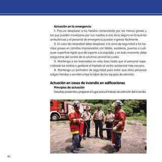 40
Actuación en la emergencia
1. Procure desplazar a los heridos comenzando por los menos graves y
los que pueden movilizarse por sus medios a una zona segura en la que las
ambulancias y el personal de emergencia puedan ingresar fácilmente.
2. En caso de necesidad debe desplazar a la zona de seguridad a los he-
ridos graves en camillas improvisadas con tablas, escaleras, puertas o cual-
quier superficie rígida que dé soporte a la espalda, y en todo momento debe
asegurarse del control de la columna cervical (el cuello).
3. Mantenga a los lesionados en esta área hasta que el personal espe-
cializado los evalúe o gestione el traslado al centro asistencial más cercano.
4. Mantenga un perímetro de seguridad para evitar que otras personas
salgan heridas o se interrumpa la labor de los equipos de atención.
Actuación en casos de incendio en edificaciones
Principios de actuación
Desalojopreventivo,prepararellugarparaeltrabajodeextincióndelincendio.
 
