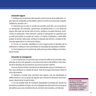 41
Actuación segura
1. Verifique las condiciones del incendio y las funciones de la edificación: lu-
gar, tipos de materiales combustibles, daños a la estructura (escuela, hospital,
residencia, pensión, etc.).
2. Descarte que no sea un conato de incendio; para ello, con la ayuda de
un extinguidor de incendios, aproxímese cautelosamente y a una distancia
segura del lugar de donde sale el humo, verifique si puede intervenir accio-
nando el extinguidor. Para intervenir usando el extinguidor la superficie que
se esté quemando no puede ser mayor a 2 metros cuadrados y usted debe
poseer el extintor adecuado, verifique la etiqueta del extintor y emplee la téc-
nica que aprendió en su formación básica.
3. De ser un incendio, identifique la zona segura para el desalojo de la
edificación y notifique a las autoridades la necesidad de desalojar el edificio.
4. Comuníquese con la central de radio para que ésta notifique a los Bom-
beros locales.
Actuación en emergencia
1. Con la ayuda de una persona que conozca la edificación proceda a des-
plazarse al piso más elevado o a la parte más interna del edificio e inicie des-
de allí el desalojo de las personas que se encuentran adentro.
Una vez afuera solicite a las personas desalojadas que se mantengan jun-
tas y que verifiquen su estado de salud. Trate de recoger información sobre el
inicio del siniestro.
2. Siempre y cuando esta maniobra sea segura, una vez desalojado el
edificio procure, con la ayuda de alguien que conozca la ubicación de la bre-
quera, desconectar la electricidad.
3. De ser posible trate de mantener despejada la entrada por donde los
bomberos accederán al lugar, así como despejar de vehículos la toma de agua
del edificio que surte al sistema fijo de extinción de incendios y el hidrante.
De ser un incendio,
identifique la zona segura
para el desalojo de la
edificación y notifique a las
autoridades la necesidad
de desalojar el edificio.
 