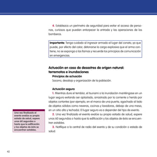 42
4. Establezca un perímetro de seguridad para evitar el acceso de perso-
nas, curiosos que puedan entorpecer la entrada y las operaciones de los
bomberos.
Importante: Tenga cuidado al ingresar armado al lugar del conato, ya que
puede, por efecto del calor, detonarse la carga explosiva que el arma con-
tiene, no se exponga a las llamas y recuerde los principios de comunicación
en emergencias.
Actuación en caso de desastres de origen natural:
terremotos e inundaciones
Principios de actuación
Socorro, desalojo y organización de la población.
Actuación segura
1. Mientras dure el temblor, el tsunami o la inundación manténgase en un
lugar seguro evitando ser aplastado, arrastrado por la corriente o herido por
objetos cortantes (por ejemplo, en el marco de una puerta, agachado al lado
de objetos sólidos como neveras, cocinas y lavadoras, debajo de una mesa,
en un sitio alto y techado). El lugar seguro va a depender del tipo de evento.
2. Una vez finalizado el evento evalúe su propio estado de salud, espere
unos 60 segundos o hasta que la edificación y los objetos de ésta se encuen-
tren estables.
3. Notifique a la central de radio del evento y de su condición o estado de
salud.
Una vez finalizado el
evento evalúe su propio
estado de salud, espere
unos 60 segundos o
hasta que la edificación
y los objetos de ésta se
encuentren estables.
 
