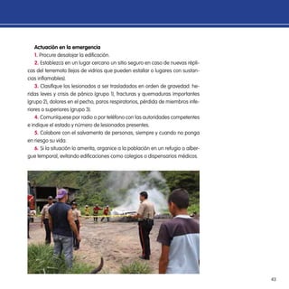 43
Actuación en la emergencia
1. Procure desalojar la edificación.
2. Establezca en un lugar cercano un sitio seguro en caso de nuevas répli-
cas del terremoto (lejos de vidrios que pueden estallar o lugares con sustan-
cias inflamables).
3. Clasifique los lesionados a ser trasladados en orden de gravedad: he-
ridas leves y crisis de pánico (grupo 1), fracturas y quemaduras importantes
(grupo 2), dolores en el pecho, paros respiratorios, pérdida de miembros infe-
riores o superiores (grupo 3).
4. Comuníquese por radio o por teléfono con las autoridades competentes
e indique el estado y número de lesionados presentes.
5. Colabore con el salvamento de personas, siempre y cuando no ponga
en riesgo su vida.
6. Si la situación lo amerita, organice a la población en un refugio o alber-
gue temporal, evitando edificaciones como colegios o dispensarios médicos.
 
