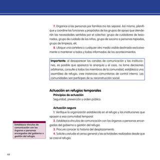 44
7. Organice a las personas por familias (no las separe). Así mismo, planifi-
que y coordine las funciones y propósitos de los grupos de apoyo que atende-
rán las necesidades sentidas por el colectivo: grupo de cuidadores de lesio-
nados, grupo de cuidado de los niños, grupo de socorro a personas tapiadas,
grupo de limpieza, etc.
8. Ubique una cartelera o cualquier otro medio visible destinado exclusiva-
mente a mantener a todos y todas informados de los acontecimientos.
Importante: al desaparecer los canales de comunicación y las institucio-
nes, es posible que aparezca la anarquía y el caos, no tome decisiones
arbitrarias, consulte a todos los miembros de la comunidad, establezca una
asamblea de refugio, cree instancias comunitarias de control interno. Las
comunidades son partícipes de su reconstrucción social.
Actuación en refugios temporales
Principios de actuación
Seguridad, prevención y orden público.
Actuación segura
1. Verifique la organización establecida en el refugio y las instituciones que
apoyan a esa comunidad temporal.
2. Establezca vínculos de comunicación con los órganos o personas encar-
gadas del gobierno o gestión del refugio.
3. Procure conocer la historia del desplazamiento.
4. Solicite y estudie el censo general y las actividades realizadas desde que
se crea el refugio.
Establezca vínculos de
comunicación con los
órganos o personas
encargadas del gobierno o
gestión del refugio.
 