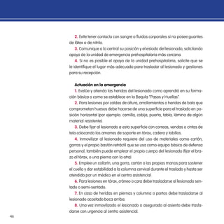 46
2. Evite tener contacto con sangre o fluidos corporales si no posee guantes
de látex o de nitrilo.
3. Comunique a la central su posición y el estado del lesionado, solicitando
apoyo de la unidad de emergencia prehospitalaria más cercana.
4. Si no es posible el apoyo de la unidad prehospitalaria, solicite que se
le identifique el lugar más adecuado para trasladar al lesionado y gestiones
para su recepción.
Actuación en la emergencia
1. Evalúe y atienda las heridas del lesionado como aprendió en su forma-
ción básica o como se establece en la Baquía “Pasos y Huellas”.
2. Para lesiones por caídas de altura, arrollamientos o heridas de bala que
comprometan huesos debe hacerse de una superficie para el traslado en po-
sición horizontal (por ejemplo: camilla, cobija, puerta, tabla, lámina de algún
material resistente).
3. Debe fijar al lesionado a esta superficie con correas, vendas o cintas de
tela colocando los amarres de soporte en tórax, cadera y tobillos.
4. Inmovilizar al lesionado requiere del uso de materiales como cartón,
gorras y el propio bastón retráctil que se usa como equipo básico de defensa
personal, también puede emplear el propio cuerpo del lesionado (fijar el bra-
zo al tórax, o una pierna con la otra)
5. Emplee un collarín, una gorra, cartón o las propias manos para sostener
el cuello y dar estabilidad a la columna cervical durante el traslado y hasta ser
atendido por un médico en el centro asistencial.
6. Para lesiones en tórax, cráneo o cara debe trasladarse al lesionado sen-
tado o semi-sentado.
7. En caso de heridas en piernas y columna o partos debe trasladarse al
lesionado acostado boca arriba.
8. Una vez inmovilizado el lesionado o asegurado al asiento debe trasla-
darse con urgencia al centro asistencial.
 