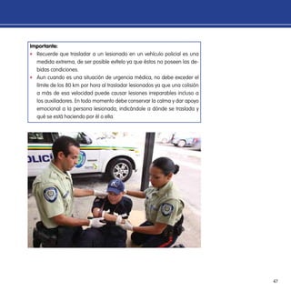 47
Importante:
ff Recuerde que trasladar a un lesionado en un vehículo policial es una
medida extrema, de ser posible evítelo ya que éstos no poseen las de-
bidas condiciones.
ff Aun cuando es una situación de urgencia médica, no debe exceder el
límite de los 80 km por hora al trasladar lesionados ya que una colisión
a más de esa velocidad puede causar lesiones irreparables incluso a
los auxiliadores. En todo momento debe conservar la calma y dar apoyo
emocional a la persona lesionada, indicándole a dónde se traslada y
qué se está haciendo por él o ella.
 