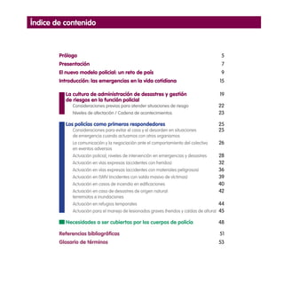 Índice de contenido
Prólogo	 5
Presentación	 7
El nuevo modelo policial: un reto de país	 9
Introducción: las emergencias en la vida cotidiana 	 15
	 La cultura de administración de desastres y gestión	 19
	 de riesgos en la función policial
Consideraciones previas para atender situaciones de riesgo	 22
Niveles de afectación / Cadena de acontecimientos	 23
	 Los policías como primeros respondedores	 25
Consideraciones para evitar el caos y el desorden en situaciones 	 25
de emergencia cuando actuamos con otros organismos
La comunicación y la negociación ante el comportamiento del colectivo 	 26
en eventos adversos
Actuación policial, niveles de intervención en emergencias y desastres	 28
Actuación en vías expresas (accidentes con heridos)	 32
Actuación en vías expresas (accidentes con materiales peligrosos)	 36
Actuación en ISMV (incidentes con saldo masivo de víctimas)	 39
Actuación en casos de incendio en edificaciones	 40
Actuación en caso de desastres de origen natural: 	 42
terremotos e inundaciones	
Actuación en refugios temporales	 44
Actuación para el manejo de lesionados graves (heridos y caídas de altura)	 45
	 Necesidades a ser cubiertas por los cuerpos de policía	 48
Referencias bibliográficas	 51
Glosario de términos	 53
 