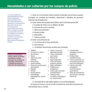 48
1. Incluir en la formación básica policial contenidos de primeros auxilios,
principios de combate de incendios, salvamento y desalojo de personas
(atención de emergencias).
2. Dotar dentro del equipamiento básico del funcionario policial de:
a.	Guantes de nitrilo o en su defecto de látex
b.	Guantes de cuero o carnaza
c.	Tijeras de extricación
d.	Navaja simple.
e.	Mascarillas
f.	 Linterna portátil
3. Dotar a los vehículos de:
a.	Un mínimo de 3 conos de tránsito.
b.	Dos linternas
c.	 Un botiquín de primeros auxilios que contenga:
ff Tablillas
ff Al menos un collarín
ff Termómetro
ff Tijeras
ff Tijeras de punta
redonda
ff Pinzas finas
ff Gasas Estériles
ff Gasas de vaselina para
quemaduras
ff Algodón
ff Vendas
ff Venda elástica
ff Esparadrapo
hipoalergénico  (papel
o tela)
ff Tiritas o curitas de
diferentes tamaños
ff Titiras cicatrizantes
para sutura
ff Alcohol 96º
ff Agua oxigenada
ff Tintura de yodo o
povidona yodada
ff Jabón antiséptico
ff Antitérmicos y
analgésicos
ff Crema, gel o pomada
antiinflamatoria
ff Jarabe de tipo
mucolítico, antitusígeno
y/o  expectorante
ff Comprimidos
antisépticos para la
garganta.
ff Comprimidos
antiinflamatorios
ff Crema o pomada con
corticoides (picaduras,
reacciones alérgicas)
ff Crema o pomada
antiséptica y
cicatrizante para
quemaduras
ff Sales de rehidratación
oral (vómitos, procesos
diarreicos)
d.	Una tabla de la vida (tabla rígida) o una camilla plegable.
4. Evaluar al menos una vez al año el estado de salud del funcionario po-
licial (estado físico y mental).
Necesidades a ser cubiertas por los cuerpos de policía
Incluir en la formación
básica policial contenidos
de primeros auxilios,
principios de combate de
incendios, salvamento
y desalojo de personas
(atención de emergencias).
“Es preciso detallar las
responsabilidades propias
de cada organismo,
hablo específicamente
de la adecuada dotación,
capacitación y entrenamiento
de nuestros funcionarios
a fin de participar
responsablemente dentro
de las emergencias donde
se compromete la vida de
la ciudadanía y de nuestros
mismos funcionarios.”.
CGP (2011). Consulta sobre
gestión de riesgos y
administración de desastres
(mimeo).
 