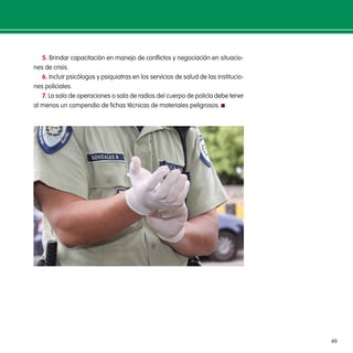 49
5. Brindar capacitación en manejo de conflictos y negociación en situacio-
nes de crisis.
6. Incluir psicólogos y psiquiatras en los servicios de salud de las institucio-
nes policiales.
7. La sala de operaciones o sala de radios del cuerpo de policía debe tener
al menos un compendio de fichas técnicas de materiales peligrosos.
 