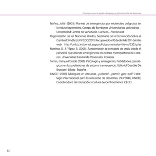 52
Núñez, Julián (2005). Manejo de emergencias por materiales peligrosos en
la industria petrolera. Cuerpo de Bomberos Universitarios Voluntarios –
Universidad Central de Venezuela. Caracas – Venezuela.
Organización de las Naciones Unidas, Secretaría de la Convención Sobre el
CambioClimático(UNFCCC)(2011):Recuperadoel10deabrilde2011delsitio
web: http://unfccc.int/portal_espanol/documentation/items/3335.php
Ramírez, D. & Yépez, S. (2008): Aproximación al concepto de crisis desde el
personal que atiende emergencias en el área metropolitana de Cara-
cas. Universidad Central de Venezuela, Caracas.
Torres, Enrique Parada (2008). Psicología y emergencia, habilidades psicoló-
gicas en las profesiones de socorro y emergencia. Editorial Desclée De
Brouwer: Bilbao- España.
UNICEF (2007) Albergues en escuelas, ¿cuándo?, ¿cómo?, ¿por qué? Estra-
tegia internacional para la reducción de desastres. (NU/EIRD), UNICEF,
Coordinadora de Educación y Cultura de Centroamérica (CECC).
Practiguía para la gestión de riesgos y administración de desastres
 