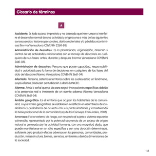 53
A
Accidente: Es todo suceso imprevisto y no deseado que interrumpe o interfie-
re el desarrollo normal de una actividad y origina una o más de las siguientes
consecuencias: lesiones personales, daños materiales y/o pérdidas económi-
cas (Norma Venezolana COVENIN 2260-88).
Administración de desastres: Es la planificación, organización, dirección y
control de las actividades relacionadas con el manejo de desastres en cual-
quiera de sus fases: antes, durante y después (Norma Venezolana COVENIN
3661-04).
Administrador de desastres: Persona que posee capacidad, responsabili-
dad y autoridad para la toma de decisiones en cualquiera de las fases del
ciclo del desastre (Norma Venezolana COVENIN 3661-04).
Afectado: Persona, sistema o territorios sobre los cuales actúa un fenómeno,
cuyos efectos producen perturbación o daño (UNICEF).
Alarma: Aviso o señal que se da para seguir instrucciones específicas debido
a la presencia real o inminente de un evento adverso (Norma Venezolana
COVENIN 3661-04).
Ámbito geográfico: Es el territorio que ocupan los habitantes de la comuni-
dad, cuyos límites geográficos se establecen o ratifican en asambleas de ciu-
dadanos y ciudadanas de acuerdo con sus particularidades y considerando
la base poblacional de la comunidad (Ley de los Consejos Comunales, 2006)
Amenaza: Factor externo de riesgo, con respecto al sujeto o sistema expuesto
vulnerable, representado por la potencial ocurrencia de un suceso de origen
natural o generado por la actividad humana, con una magnitud dada, que
puede manifestarse en un sitio específico y con una duración determinada,
suficiente para producir efectos adversos en las personas, comunidades, pro-
ducción, infraestructura, bienes, servicios, ambiente y demás dimensiones de
la sociedad.
Glosario de términos
 