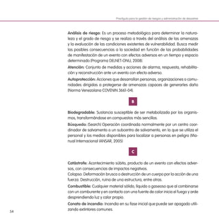 54
Análisis de riesgo: Es un proceso metodológico para determinar la natura-
leza y el grado de riesgo y se realiza a través del análisis de las amenazas
y la evaluación de las condiciones existentes de vulnerabilidad. Busca medir
las posibles consecuencias a la sociedad en función de las probabilidades
de manifestación de un evento con efectos adversos en un tiempo y espacio
determinado (Programa DELNET-ONU, 2008).
Atención: Conjunto de medidas y acciones de alarma, respuesta, rehabilita-
ción y reconstrucción ante un evento con efecto adverso.
Autoprotección: Acciones que desarrollan personas, organizaciones o comu-
nidades dirigidas a protegerse de amenazas capaces de generarles daño
(Norma Venezolana COVENIN 3661-04).
B
Biodegradable: Sustancia susceptible de ser metabolizada por los organis-
mos, transformándose en compuestos más sencillos.
Búsqueda: (Search) Operación coordinada normalmente por un centro coor-
dinador de salvamento o un subcentro de salvamento, en la que se utiliza el
personal y los medios disponibles para localizar a personas en peligro (Ma-
nual Internacional IANSAR, 2005)
C
Catástrofe: Acontecimiento súbito, producto de un evento con efectos adver-
sos, con consecuencias de impactos negativos.
Colapso: Deformación brusca o destrucción de un cuerpo por la acción de una
fuerza. Destrucción, ruina de una estructura, entre otras.
Combustible: Cualquier material sólido, líquido o gaseoso que al combinarse
con un comburente y en contacto con una fuente de calor inicia el fuego y arde
desprendiendo luz y calor propio.
Conato de incendio: Incendio en su fase inicial que puede ser apagado utili-
zando extintores comunes.
Practiguía para la gestión de riesgos y administración de desastres
 