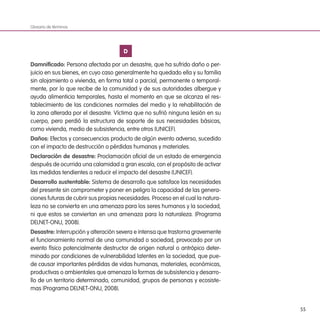 55
D
Damnificado: Persona afectada por un desastre, que ha sufrido daño o per-
juicio en sus bienes, en cuyo caso generalmente ha quedado ella y su familia
sin alojamiento o vivienda, en forma total o parcial, permanente o temporal-
mente, por lo que recibe de la comunidad y de sus autoridades albergue y
ayuda alimenticia temporales, hasta el momento en que se alcanza el res-
tablecimiento de las condiciones normales del medio y la rehabilitación de
la zona alterada por el desastre. Víctima que no sufrió ninguna lesión en su
cuerpo, pero perdió la estructura de soporte de sus necesidades básicas,
como vivienda, medio de subsistencia, entre otros (UNICEF).
Daños: Efectos y consecuencias producto de algún evento adverso, sucedido
con el impacto de destrucción o pérdidas humanas y materiales.
Declaración de desastre: Proclamación oficial de un estado de emergencia
después de ocurrida una calamidad a gran escala, con el propósito de activar
las medidas tendientes a reducir el impacto del desastre (UNICEF).
Desarrollo sustentable: Sistema de desarrollo que satisface las necesidades
del presente sin comprometer y poner en peligro la capacidad de las genera-
ciones futuras de cubrir sus propias necesidades. Proceso en el cual la natura-
leza no se convierta en una amenaza para los seres humanos y la sociedad,
ni que estos se conviertan en una amenaza para la naturaleza. (Programa
DELNET-ONU, 2008).
Desastre: Interrupción y alteración severa e intensa que trastorna gravemente
el funcionamiento normal de una comunidad o sociedad, provocado por un
evento físico potencialmente destructor de origen natural o antrópico deter-
minado por condiciones de vulnerabilidad latentes en la sociedad, que pue-
de causar importantes pérdidas de vidas humanas, materiales, económicas,
productivas o ambientales que amenaza la formas de subsistencia y desarro-
llo de un territorio determinado, comunidad, grupos de personas y ecosiste-
mas (Programa DELNET-ONU, 2008).
Glosario de términos
 
