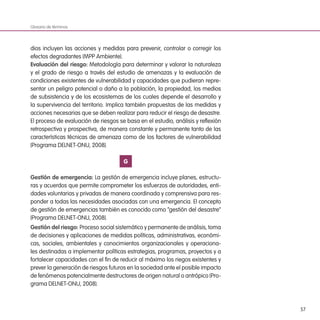 57
dios incluyen las acciones y medidas para prevenir, controlar o corregir los
efectos degradantes (MPP Ambiente).
Evaluación del riesgo: Metodología para determinar y valorar la naturaleza
y el grado de riesgo a través del estudio de amenazas y la evaluación de
condiciones existentes de vulnerabilidad y capacidades que pudieran repre-
sentar un peligro potencial o daño a la población, la propiedad, los medios
de subsistencia y de los ecosistemas de los cuales depende el desarrollo y
la supervivencia del territorio. Implica también propuestas de las medidas y
acciones necesarias que se deben realizar para reducir el riesgo de desastre.
El proceso de evaluación de riesgos se basa en el estudio, análisis y reflexión
retrospectiva y prospectiva, de manera constante y permanente tanto de las
características técnicas de amenaza como de los factores de vulnerabilidad
(Programa DELNET-ONU, 2008).
G
Gestión de emergencia: La gestión de emergencia incluye planes, estructu-
ras y acuerdos que permite comprometer los esfuerzos de autoridades, enti-
dades voluntarias y privadas de manera coordinada y comprensiva para res-
ponder a todas las necesidades asociadas con una emergencia. El concepto
de gestión de emergencias también es conocido como “gestión del desastre”
(Programa DELNET-ONU, 2008).
Gestión del riesgo: Proceso social sistemático y permanente de análisis, toma
de decisiones y aplicaciones de medidas políticas, administrativas, económi-
cas, sociales, ambientales y conocimientos organizacionales y operaciona-
les destinadas a implementar políticas estrategias, programas, proyectos y a
fortalecer capacidades con el fin de reducir al máximo los riegos existentes y
prever la generación de riesgos futuros en la sociedad ante el posible impacto
de fenómenos potencialmente destructores de origen natural o antrópico (Pro-
grama DELNET-ONU, 2008).
Glosario de términos
 