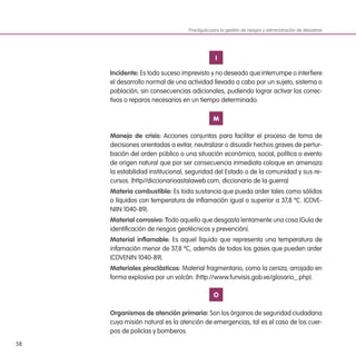 58
I
Incidente: Es todo suceso imprevisto y no deseado que interrumpe o interfiere
el desarrollo normal de una actividad llevada a cabo por un sujeto, sistema o
población, sin consecuencias adicionales, pudiendo lograr activar los correc-
tivos o reparos necesarios en un tiempo determinado.
M
Manejo de crisis: Acciones conjuntas para facilitar el proceso de toma de
decisiones orientadas a evitar, neutralizar o disuadir hechos graves de pertur-
bación del orden público o una situación económica, social, política o evento
de origen natural que por ser consecuencia inmediata coloque en amenaza
la estabilidad institucional, seguridad del Estado o de la comunidad y sus re-
cursos. (http//diccionarioastalaweb.com, diccionario de la guerra)
Materia combustible: Es toda sustancia que pueda arder tales como sólidos
o líquidos con temperatura de inflamación igual o superior a 37,8 ºC. (COVE-
NIIN 1040-89).
Material corrosivo: Todo aquello que desgasta lentamente una cosa (Guía de
identificación de riesgos geotécnicos y prevención).
Material inflamable: Es aquel líquido que representa una temperatura de
infamación menor de 37,8 ºC, además de todos los gases que pueden arder
(COVENIN 1040-89).
Materiales piroclásticos: Material fragmentario, como la ceniza, arrojado en
forma explosiva por un volcán. (http://www.funvisis.gob.ve/glosario_.php).
O
Organismos de atención primaria: Son los órganos de seguridad ciudadana
cuya misión natural es la atención de emergencias, tal es el caso de los cuer-
pos de policías y bomberos.
Practiguía para la gestión de riesgos y administración de desastres
 