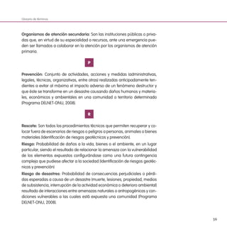 59
Organismos de atención secundaria: Son las instituciones públicas o priva-
das que, en virtud de su especialidad o recursos, ante una emergencia pue-
den ser llamados a colaborar en la atención por los organismos de atención
primaria.
P
Prevención: Conjunto de actividades, acciones y medidas (administrativas,
legales, técnicas, organizativas, entre otras) realizadas anticipadamente ten-
dientes a evitar al máximo el impacto adverso de un fenómeno destructor y
que éste se transforme en un desastre causando daños humanos y materia-
les, económicos y ambientales en una comunidad o territorio determinado
(Programa DELNET-ONU, 2008).
R
Rescate: Son todos los procedimientos técnicos que permiten recuperar y co-
locar fuera de escenarios de riesgos o peligros a personas, animales o bienes
materiales (Identificación de riesgos geotécnicos y prevención).
Riesgo: Probabilidad de daños a la vida, bienes o el ambiente, en un lugar
particular, siendo el resultado de relacionar la amenaza con la vulnerabilidad
de los elementos expuestos configurándose como una futura contingencia
compleja que pudiese afectar a la sociedad (Identificación de riesgos geotéc-
nicos y prevención)
Riesgo de desastres: Probabilidad de consecuencias perjudiciales o pérdi-
das esperadas a causa de un desastre (muerte, lesiones, propiedad, medios
de subsistencia, interrupción de la actividad económica o deterioro ambiental)
resultado de interacciones entre amenazas naturales o antropogénicas y con-
diciones vulnerables a las cuales está expuesta una comunidad (Programa
DELNET-ONU, 2008).
Glosario de términos
 