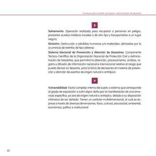 60
S
Salvamento: Operación realizada para recuperar a personas en peligro,
prestarles auxilios médicos iniciales o de otro tipo y transportarlas a un lugar
seguro.
Siniestro: Destrucción o pérdidas humanas y/o materiales, derivadas por la
ocurrencia de eventos de tipo adverso.
Sistema Nacional de Prevención y Atención de Desastres: Componente
Técnico-Científico de la Organización Nacional de Protección Civil y Adminis-
tración de Desastres, que permitirá la obtención, procesamiento, análisis, re-
gistro y difusión de información nacional e internacional relativa al riesgo que
pueda derivar en desastre, para la toma de decisiones en materia de preven-
ción y atención de eventos de origen natural o antrópico.
V
Vulnerabilidad: Factor complejo interno del sujeto o sistema que corresponde
al grado de exposición a sufrir algún daño por la manifestación de una ame-
naza específica, ya sea de origen natural o antrópico, debido a su disposición
intrínseca de ser dañado. Tienen un carácter multidimensional, el cual se ex-
presa a través de diversas dimensiones, físico, cultural, psicosocial, ambiental,
económico, político e institucional.
Practiguía para la gestión de riesgos y administración de desastres
 