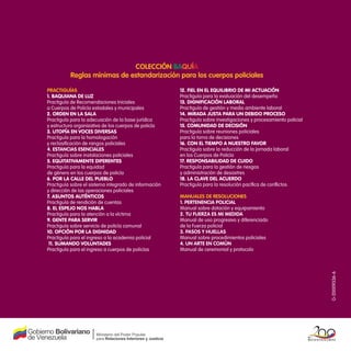 G-20009336-6
Colección Baquía
Reglas mínimas de estandarización para los cuerpos policiales
Practiguías
1. Baquiana de luz
Practiguía de Recomendaciones Iniciales
a Cuerpos de Policía estadales y municipales
2. Orden en la sala
Practiguía para la adecuación de la base jurídica
y estructura organizativa de los cuerpos de policía
3. Utopía en voces diversas
Practiguía para la homologación
y reclasificación de rangos policiales
4. Estancias esenciales
Practiguía sobre instalaciones policiales
5. Equitativamente diferentes
Practiguía para la equidad
de género en los cuerpos de policía
6. Por la calle del pueblo
Practiguía sobre el sistema integrado de información
y dirección de las operaciones policiales
7. Asuntos auténticos
Practiguía de rendición de cuentas
8. El espejo nos habla
Practiguía para la atención a la víctima
9. Gente para servir
Practiguía sobre servicio de policía comunal
10. Opción por la dignidad
Practiguía para el ingreso a la academia policial
11. Sumando voluntades
Practiguía para el ingreso a cuerpos de policías
12. Fiel en el equilibrio de mi actuación
Practiguía para la evaluación del desempeño
13. Dignificación Laboral
Practiguía de gestión y medio ambiente laboral
14. Mirada Justa para un debido proceso
Practiguía sobre investigaciones y procesamiento policial
15. Comunidad de Decisión
Practiguía sobre reuniones policiales
para la toma de decisiones
16. Con el tiempo a nuestro favor
Practiguía sobre la reducción de la jornada laboral
en los Cuerpos de Policía
17. Responsabilidad de cuido
Practiguía para la gestión de riesgos
y administración de desastres
18. La Clave del acuerdo
Practiguía para la resolución pacífica de conflictos
Manuales de Resoluciones
1. Pertenencia policial
Manual sobre dotación y equipamiento
2. Tu fuerza es mi medida
Manual de uso progresivo y diferenciado
de la Fuerza policial
3. Pasos y huellas
Manual sobre procedimientos policiales
4. Un arte en común
Manual de ceremonial y protocolo
 